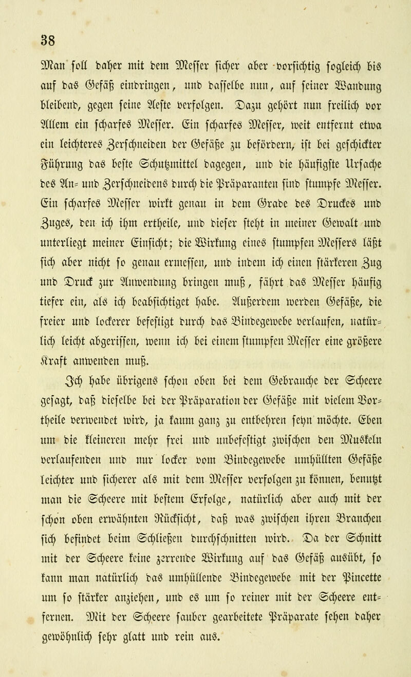 Man foK bälget mit bem 5JJeffer fidler aUv i^orfid^tig fogletd^ Bi§ auf ba§ (^efä§ einbringen, unb baffelBe nun, auf feiner Sanbung BleiBenb, gegen feine ^efte Derfcigen. ©a^u gehört nun freiließ )oox %ikm ein fi^arfe^ SD^effer. @tn fi^arfeö 9)Zeffer, mit entfernt tttoa ein leic^tere^ 3^^'f<^J^^iben ber ©efä^e p kförbern, ift Bei gefc^idter gü:^rung baö befte ©c^u^mittel bagegen, unb bie ^äufigfte Urfac^e be§ 'an- unb 3^tfc^neiben§ burc^ bie ^rä|)aranten finb ftum|)fe 3[^effer. (Sin fi^arfe^ 9}teffer toirft genau in bem ®rabe be^ ©rudeö unb 3uge^, ben id) i^nt ert^eite, unb biefer fte:§t in meiner (^etDalt unb unterliegt meiner (ginfi^t; bieSirfung eine§ ftum^fen SJ^effer^ lägt fi(^ aBer nid^t fo genau ermeffen, unb inbem ic^ einen ftärferen ^n^ unb S:)ru(f ^ur 5(nö)enbung Bringen muß, fä^rt baö 9J?effer ^äufig tiefer ein, aU id^ BeaBfid^tiget ^aBe. Slugerbem n^erben ©efäge, bie freier unb loteer Befefligt burd^ ba^ ißinbegetüeBe berkufen, natür- lid^ leidet aBgeriffen, tDenn id; Bei einem ftum|)fen SQieffer eine größere traft antoenben mn% Qä) :^aBe üBrigen^ fc^on üBen Bei bem ©eBraud^e ber ©d^eere gefagt, bag biefelBe Bei ber ^räparation ber ©efäge mit bielem 33or== t^eile bertoenbet tüirb, ja faum ganj ^u entBe^ren fe^n möd)te. (SBen um bie !(eineren me:^r frei unb unBefeftigt 3n)ifd^en ben 30tuö!eln üerlaufenben unb nur locfer bom iBinbegetueBe umpKten @efäge leii^ter unb fidlerer al6 mit bem 9}Jeffer ijerfolgen p !önnen, Benu^t man bie (Sd^eere mit Beftem (Erfolge, natürlich aBer anä) mit ber fd^cn oBen ert^ä^nten ^M\\ä)t, baß n)a§ ^tüifi^en i^ren ^rand^en fid^ Befinbet Beim ^d^Iiegen burd^fd^nitten tüirb. T)a ber @d^nitt mit ber (Sdjjeere feine ^errenbe Sirfung auf ba^ ©efäg au^üBt, fo !ann man natürüd^ ba6 umpllenbe ^inbegetoeBe mit ber ^incette um fo ftär!er an^ie^^en, unb e§ um fo reiner mit ber (^d^eere ent== fernen. Wit ber @(^eere fauBer gearBeitete ^rä^arate feigen ba:^er getoö^nüd^ fe^r glatt unb rein au§.