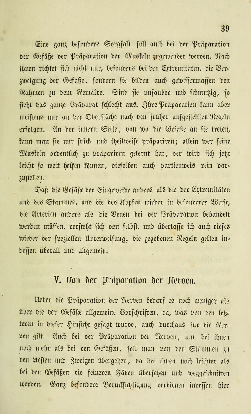 dint ganj Befonbere (Sorgfalt foK aitd^ Bei ber ^räparation ber (^efäge ber ^räparatton ber 3[)^u^Mn ^ugetüenbet iDerben. 9kd; il^nen rietet ftd^ nid^t nur, Befonber^ Bei ben ^^tremitäten, bte ^Ser- 3tDeigung ber ©efä^e, fonbern fte Btiben auc^ getDiffermaffen ben Ü^a^men in bem ©emälbe, @inb fie unfanBer unb fi^mn^tg, fo fie^t baö ganje Präparat fc^Iec^t au^. 3^re $rä|3aration !ann aBer ntetftenö nur an ber OBerpäd^e nad^ ben früher aufgefteKten D^legeln erfc(gen. ^n ber tnnern (Seite, i)on ti)o bte (^efäge an fte treten, !ann man fie nur ftücf= unb t^eiln)eife :|)rä))artren; allein mx feine Mmtdn orbentltd^ ^u :|}rä^artren gelernt ^at, ber iDirb ficf; je^t kid}t fo mit Reifen fönnen, biefelBen anä) ^artientoei^ rein bar^ jufteKen. !Da§ bie ^efä^e ber (5ingen?eibe anber^ aU bie ber (^^tremitäten unb be6 Stammet, unb bie be6 f o|)feö toieber in Befonberer Seife, bie ^(rterien anber^ aU bie 33enen Bei ber ^räparatton Be^anbelt toerben muffen, oerfte^t fid^ i?on felBft, unb üBerlaffe id) and) biefe^ lieber ber fpe^iellen Untertoeifung; bie gegeBenen 9^ege(n gelten in- beffen üBeratt unb aögemein. V. TJon Öcr yröparation öer JTeroeii. UeBer bie ^rä|)aration ber 9^ert)en Bebarf eö nod^ weniger aU üBer bie ber ®efäge allgemeine Söorfd^riften, ba, toa^ ton ben le^^ teren in biefer ^infid^t gefagt tourbe, aud^ burc^au^ für bie 9ler^ öen gilt 5(u^ Bei ber ^rä|)aration ber S^ert^en, unb Bei il;nen nod^ me:^r al^ Bei ben ^efägen, foll man ijon ben (Stämmen ju ben tieften unb B^^tgen üBerge^en, ba Bei i:^nen nod^ leichter aU Bei ben (^sJefägen bie feineren gäben üBerfe^en unb toeggefi^nitten iöerben. (^anj Befonbere ^eriidfic^tigung t>erbienen inbeffen :^ier