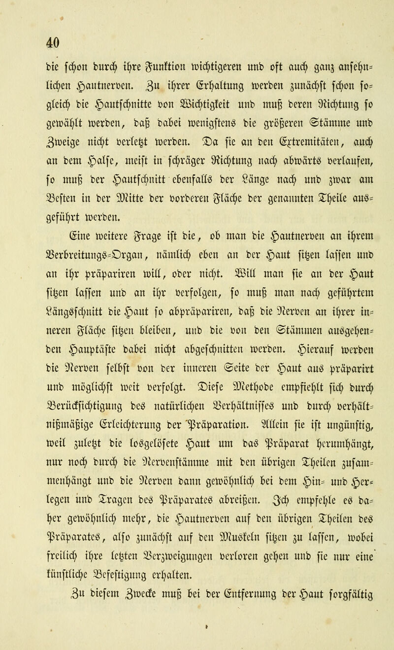bie fd^on burd^ i^re gunftion tütd^ttgeren unb oft auc^ ganj anfe:^n^ liefen §autnert)en. S>n t^rer (grl^altung tüerben ^unä^ft fc^on fo= gleic^ bie §autfc^nitte bon Stdbtigfett unb muj beten 9^td)tung fo getpä^It iDerben, ba^ baBei »entgften^ bie größeren «Stämme unb 3tDeige nic^t berieft werben, ^a fie an ben (S^tremitäten, au($ an bem §alfe, meift in fd^räger Otic^tung nac^ abtpärtö berlaufen, fo muß ber §autfd^nitt eBenfallö ber Sänge nac^ unb gtoar am heften in ber SJ^itte ber borberen gläc^e ber genannten X^eile au^- gefü:^rt toerben. (5tne toeitere grage ift bie, ob man bie ^autnerben an i^rem iBerbreitung^^Organ, nämtic^ eben an ber §)aut fi^en laffen unb an i^r ^räpariren ioill, ober nid;t. Sill man fie an ber §aut fi^en laffen unb an i^r berfolgen, fo muß man nac^ gefül^rtem !i^ängöfd;nitt bie ^ant fo ab|)rä^ariren, baß bie Sterben an i^rer in== neren gläd^e fi^en bleiben, unb bie bon ben Stämmen au^ge:^en' beu ^auptäfte babei nic^t abgefd^nitten toerben. hierauf toerben bie Sterben felbft bon ber inneren Seite ber |)aut au^ ^rä|)arirt unb möglid^ft toeit berfolgt. ©iefe SOtetl^obe em^fiel^It fic^ burc^ 33erü(ffid^tigung be^ natürli(^eu ^erl^ältniffe^ unb buri^ berl^ä(t== uißmäßige (grleid^terung ber '^rä|)aration. 5((Iein fie ift ungünftig, toeil sule^t bie (o^gelöfete §)aut um ba^ $rä:|)arat :^crum:^ängt, nur nod^ bur(^ bie 5)^erbenftämme mit ben übrigen 3;::^eilen sufam== men:^ängt unb bie Sterben bann getoö^ntid^ bei bem §in^ unb §er* legen imb 2::ragen be^ ^räparateö abreißen. Qä} em^fe:^le e^ ba- l^er getoö^uM; me^r, bie ^autnerben auf ben übrigen ^^^^eilen be^ $rä|?arate^, alfo junäd^ft auf ben SO^u^feln filmen ^u laffen, n)oBei freilid; i^re legten S3er3toeigungen berloren ge:^en unb fie nur eine lünftlic^e 33efeftigung erhalten. 5u biefem ^md^ muß bei ber Entfernung ber |)aut forgfältig