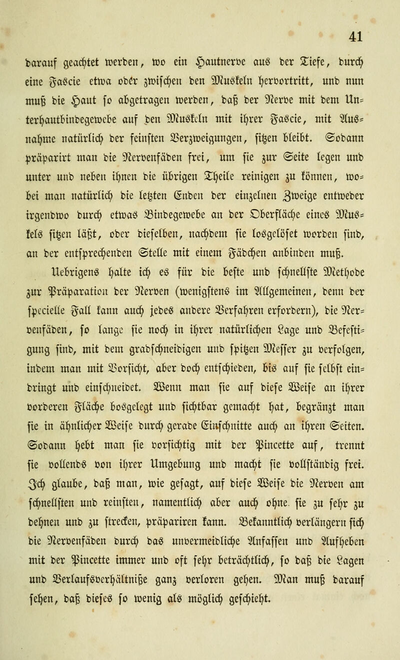 darauf geachtet tcerben, too ein §autnert>e au§ ber S^iefe, burc^ eine gabele ettoa ober gmifc^en ben Wmkln :t;erfortritt, unb ttun muB bie |)aut fo aBgetragen toerben, bag ber 9^erbe mit bem Un= ter^autBinbegetpebe auf ben 9i)Jn^!c(n mit i^rer gaöcie, mit 5(u«^ na^me natürlich ber feinften SSerjtoeigungen, fi^en Bleibt, ©obann :|3räparirt man bie 9^erbenfäben frei, um fie gur <Bzitt legen unb unter unb neBen i^nen bie üBrigen Z^dU reinigen gu fönnen, n)o= Bei man natürlid^ bie (e^en ßnben ber einzelnen 3ö)eige enttoeber irgenbtDo burd^ ^ttoa^ iBinbegetoeBe an ber DBerfläc^e eineö Ttu^^ kU fi^en lägt, ober biefelBen, nad^bem fie lo^getöfet Sorben finb, an ber entfprec^enben ©teile mit einem gäbd^en anBinben mug. UeBrigenö :^alte i6) eö für bie Befte unb fc^neüfte SDiet^obe gur ^rä^aration ber 9^eröen (toenigftenö im 5l(Igemeinen, benn ber fpecielle gad !ann auc^ jebe^ anbere ^erfa^ren erforbern), bie D^^er- üenfäben, fo lange fie nod^ in i^rer natürlichen iöage unb iBefefti- gung finb, mit bem grabf(^neibigen unb f^i^en äJieffer gu berfolgen, inbem man mit S3orficf)t, aBer boi^ entfc^ieben, Bio auf fie felBft ein- bringt unb einfd^neibet. SÖenn man fie auf btefe Seife an il^rer ijorberen gläd^e Beigelegt unb fid^tBar gemad^t '^at, Begrän^t man fie in ä^nlid^er Seife burd^ gerabe (Sittfc^nitte auc^ an i^ren leiten, ©übann ^eBt man fie borfid^tig mit ber ^incette auf, trennt fie ootlenbö bon i^rer UmgeBung unb mad^t fie boUftänbig frei. 3*^ glauBe, ba§ man, toie gefagt, auf biefe Seife bie 92erben am fc^nedften unb reinften, namentlid^ aBer aud^ o^^ne. fie p fe:^r ju be:^nen unb ju ftreden, |3rä|)ariren fann. ^damtliä^ berlängern fic^ bie 9^erbenfäben buri^ baö unbermeibüc^e 5lnfaffen unb ^(uf^eBen mit ber ^incette immer unb oft fel^r Beträd^tlic^, fo ba§ bie Sagen unb SBerlauf^oer^^ältnige ganj berloren ge^en. ^an mug barauf feigen, baß biefeö fo toenig aU möglid^ gefd^ie^t