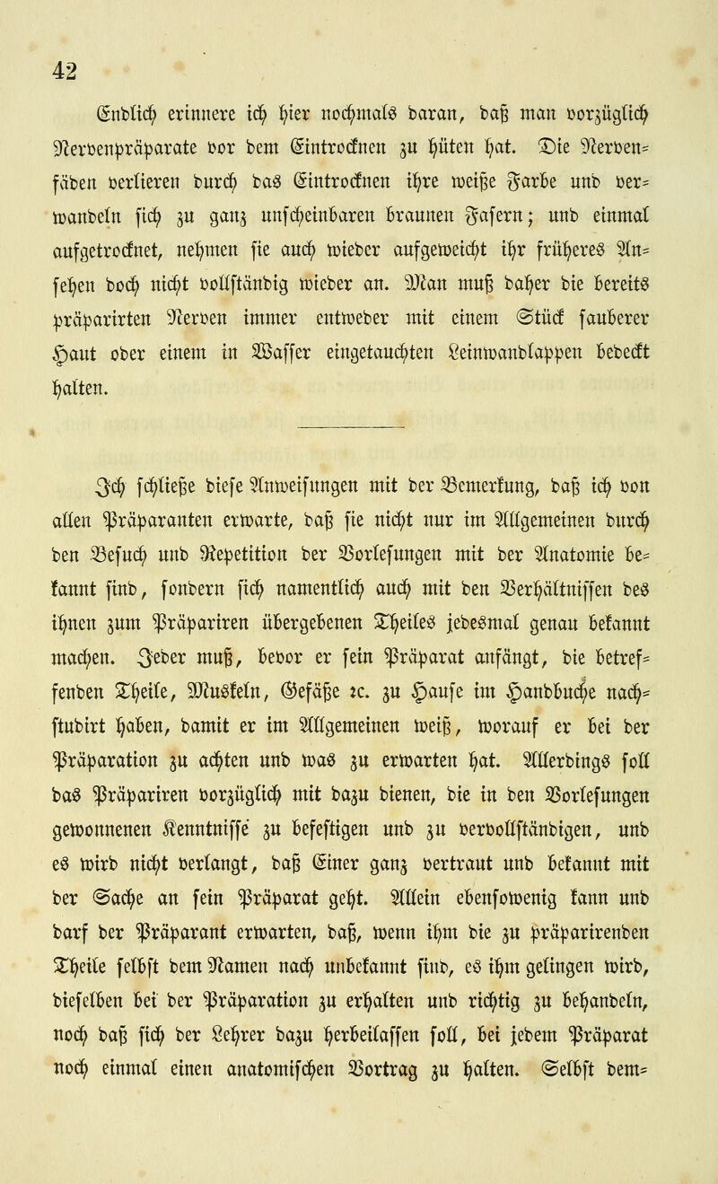 (Snbüc^ erinnere id^ ^ier nod^md^ baran, bag man bor^ügUd^ 9Zerben))räparate bor bent ßintrocfnen ju pten f}at ©te S^lerben^^ fäben berUeren burc^ ba^ (Stntrocfnen t^re n)et§e garbe unb ber^ toanbeln fic^ ju gan^ nnf(^einbaren Braunen gafern; unb einmat aufgetrocfnet, nel^men fie auc^ tüieber aufgetüeicf^t i^r fru^ere^ 5ln^ fe^en bod^ nic^t boöftänbtg tüieber an. Man muß ba^er bie Bereite ^rä^artrten S^Zerben immer enttoeber mit einem (Stüd fauberer §aut ober einem in Saffer eingetau^ten ßeintoanbta^pen bebe(ft :^alten. 3c^ f^üege biefe 5(nn)eifungen mit ber ißemerfung, bag ic^ bort atten $rä|)aranten ertoarte, bag fie nii^t nur im 5(l(gemeinen bnrd^ ben 33efuc^ unb ^e^etition ber SSorlefungen mit ber Anatomie Be= fannt finb, fonbern fid^ namenttid^ aud^ mit ben S3er:^ältniffen beö t:^neu ^um ^rci|)ariren üBergeBenen ^^eile^ jebegmal genau Belaunt mad^en. Seber mug, Bebor er fein $rä|)arat anfängt, bie Betreff fenben S^^eite, SD^u^Mn, ©efäße tc. p $aufe im |)anbBud^e nad^=^ ftubirt l^aBen, bamit er im ^allgemeinen toeig, toorauf er Bei ber ^rä|3aration ^u ad^ten unb toaö p ertoarten l^at. 5(tobingö foK baö $rä))ariren borjügüd^ mit ba^u bienen, bie in ben 3Sor(efungen gen)onnenen tenntniffe ju Befeftigen unb ju berbollftänbigen, unb eö toirb nid)t berlangt, bag (giner ganj bertraut unb Be!annt mit ber <Sac^e an fein ^rä|)arat gel^t. ^IHein eBenfotoenig !ann unb barf ber ^räparant ertoarten, bag, toenn i^m bie ju :|)räparirenben Zffdic felBft bem 9^amen nad^ unBefannt finb, eö i:^m gelingen toirb, biefelBen Bei ber ^rä^aration px erhalten unb rid^tig p Bel^anbe(n, noc^ baj fid^ ber öe^rer bap :^erBei(affen foH, Bei jebem ißrä^jarat nod^ einmat einen anatomifd^en 33ortrag ^u i^alten. @e(Bft bem-