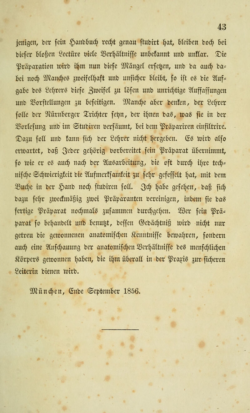jentgen, ber fein §anbBuc^ rec^t genau ftubirt l^at, Bleiben boc^ Bei biefer Bloßen Seetüre öiele SSer^ättniffe unBefannt unb unflar» ^ic $rä|)aration iüirb il^m nun biefe 3}^ängel erfe^en, unb ba anä) ba= Bei noä) Mand)^^ ^tüeifeC^aft unb unfic^er BleiBt, fo ift e^ bie ^uf- gaBe be6 Se:^rer^ biefe 3ö?eifel ju (Öfen unb unrid^tige ^Tuffaffungen unb S5orfteöungen 3U Befeitigen. Wland}Q aBer benfen, ber Se^rer foKe ber 9^ürnBerger Xxiä^tet fe^n, ber i^nen ba§, ipaö fie in ber 33orIefung unb im (Stubiren i^erfäuntt, Bei beut ^räpariren einfiltrire» ^ap foK unb !ann fid^ ber 2e:^rer ni(^t :^ergeBen. ^g toirb atfo erwartet, ba§ 3eber ge:^i3rig borBereitet fein ^rä^arat üBernimmt, fo toie er e§ aud^ nac^ ber 5tu^arBeitung, bie oft burd^ i^re tt^^ nifd^e «Sd^toierigfeit bie ^ufnter!fam!eit ju fe^r gefeffelt ^at, mit bem ^uä)z in ber §anb nod^ ftubiren foE. Qd} ^aU gefe:^en, bag fid^ bap fel^r ^ioecfmägig ^toei ^räparanten bereinigen, inbem fie baö fertige ^rä^arat nod^ntaB ^ufammen burc^ge^en. Sßer fein ^rä* paxat fo Be:^anbelt unb Benu^t, beffen ®ebä($tnig toirb nid^t nur getreu bie gewonnenen anatomifd^en ^enntniffe Betoa^ren, fonbern auc^ eine 5(nfd^auung ber anatomifc^en S5er:^ättniffe be§ menf($(i(^en ^ör^er^ getoonnen l^aBen, bie i^m üBeraü in ber ^ra^i^ gur fieberen Leiterin bienen toirb. 5D^ünc^en, (5nbe ^Se^temBer 1856,