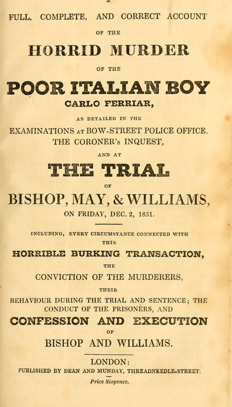 FULL, COMPLETE, AND CORRECT ACCOUNT OF THE HORRID MURDER OF THE CARLO FERRIAH, AS DETAILED IN THE EXAMINATIONS at BOW-STREET POLICE OFFICE, THE CORONER'S INQUEST, AND AT A !o.u JL'liClAIi OF BISHOP, MAY, & WILLIAMS, ON FRIDAY, DEC. 2, 1831. INCLUDING, EVERY CIRCUMSTANCE CONNECTED WITH THIS HORRIBLE BURKING TRANSACTION, THE CONVICTION OF THE MURDERERS, THEIR BEHAVIOUR DURING THE TRIAL AND SENTENCE; THE CONDUCT OF THE PRISONERS, AND COHPESSION AND EXECUTION OF BISHOP AND WILLIAMS. LONDON: PUBLISHED BY DEAN AND MUNDAY, THREADNEEDLE-STREET. Price Sixpence.