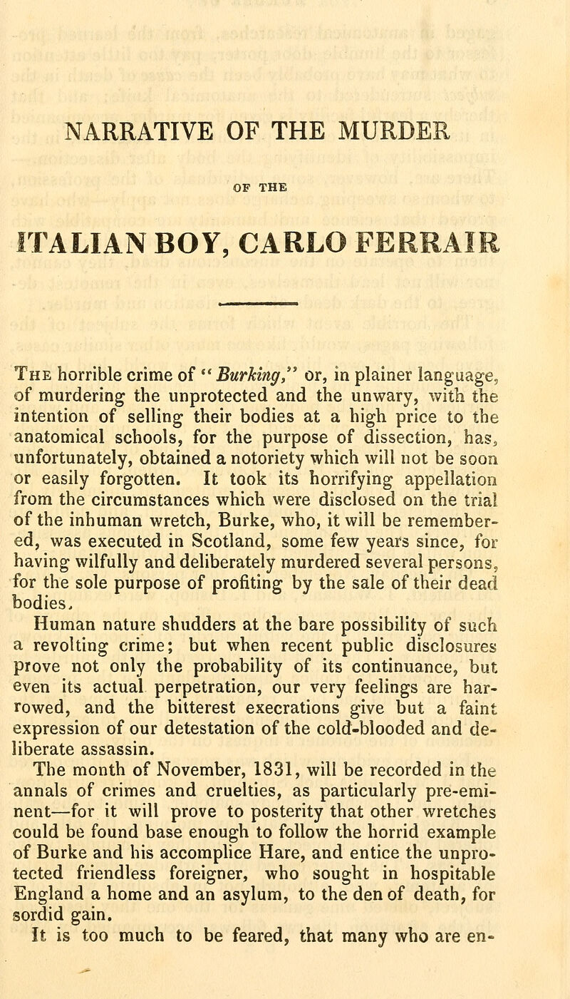 NARRATIVE OF THE MURDER OF THE TALIAN BOY, CARLO FERRAI The horrible crime of Burking,' or, in plainer language, of murdering the unprotected and the unwary, with the intention of selling their bodies at a high price to the anatomical schools, for the purpose of dissection, has, unfortunately, obtained a notoriety which will not be soon or easily forgotten. It took its horrifying appellation from the circumstances which were disclosed on the trial of the inhuman wretch, Burke, who, it will be remember- ed, was executed in Scotland, some few years since, for having wilfully and deliberately murdered several persons, for the sole purpose of profiting by the sale of their dead bodies. Human nature shudders at the bare possibility of such a revolting crime; but when recent public disclosures prove not only the probability of its continuance, but even its actual perpetration, our very feelings are har- rowed, and the bitterest execrations give but a faint expression of our detestation of the cold-blooded and de- liberate assassin. The month of November, 1831, will be recorded in the annals of crimes and cruelties, as particularly pre-emi- nent—for it will prove to posterity that other wretches could be found base enough to follow the horrid example of Burke and his accomplice Hare, and entice the unpro- tected friendless foreigner, who sought in hospitable England a home and an asylum, to the den of death, for sordid gain. It is too much to be feared, that many who are en-