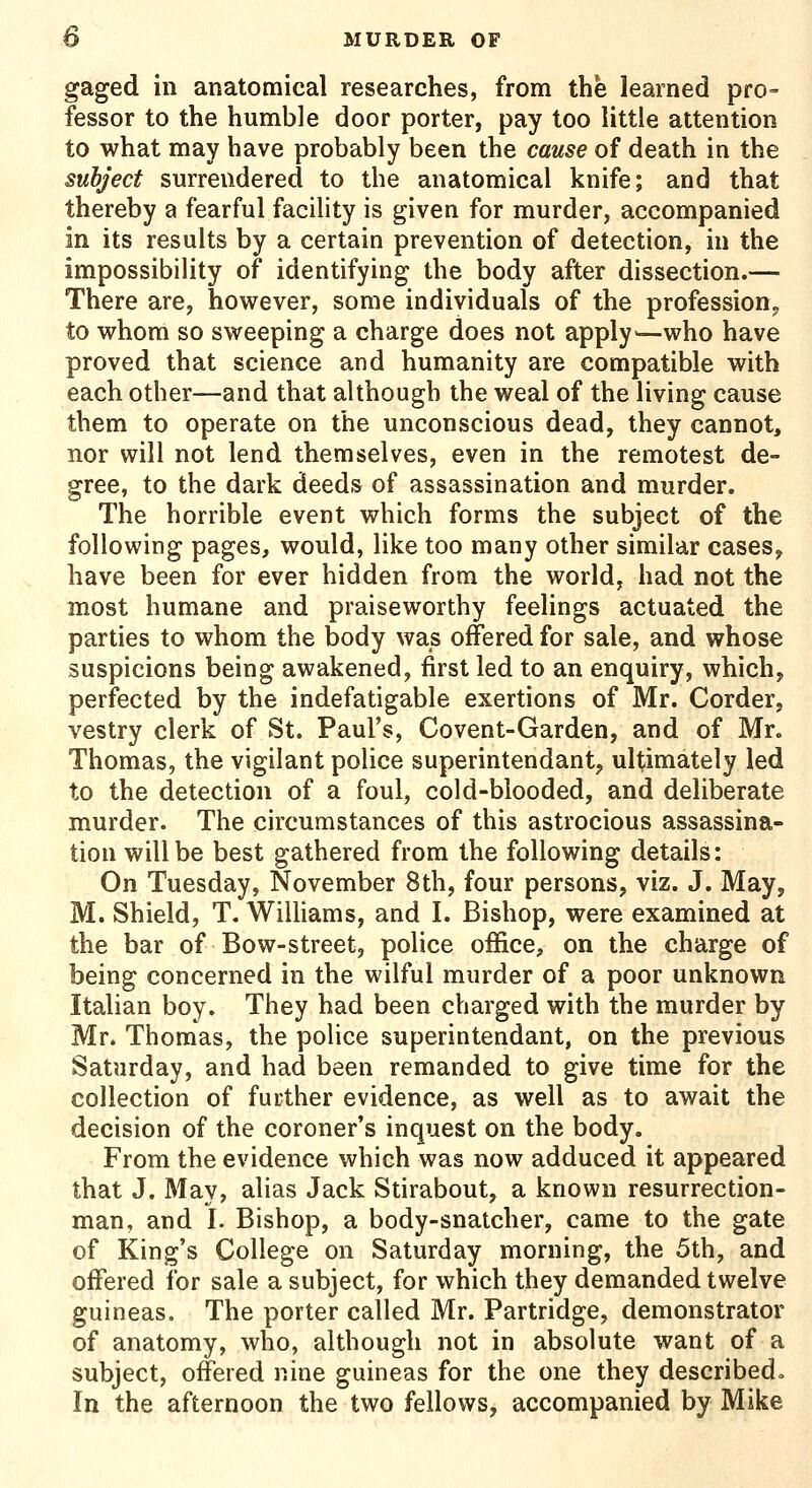 gaged in anatomical researches, from the learned pro- fessor to the humble door porter, pay too little attention to what may have probably been the cause of death in the subject surrendered to the anatomical knife; and that thereby a fearful facility is given for murder, accompanied in its results by a certain prevention of detection, in the impossibility of identifying the body after dissection.— There are, however, some individuals of the profession,, to whom so sweeping a charge does not apply^—who have proved that science and humanity are compatible with each other—and that although the weal of the living cause them to operate on the unconscious dead, they cannot, nor will not lend themselves, even in the remotest de- gree, to the dark deeds of assassination and murder. The horrible event which forms the subject of the following pages, would, like too many other similar cases, have been for ever hidden from the world, had not the most humane and praiseworthy feelings actuated the parties to whom the body was offered for sale, and whose suspicions being awakened, first led to an enquiry, which, perfected by the indefatigable exertions of Mr. Corder, vestry clerk of St. Paul's, Covent-Garden, and of Mr. Thomas, the vigilant police superintendant, ultimately led to the detection of a foul, cold-blooded, and deliberate murder. The circumstances of this astrocious assassina- tion will be best gathered from the following details: On Tuesday, November 8th, four persons, viz. J. May, M. Shield, T. Wilhams, and I. Bishop, were examined at the bar of Bow-street, police office, on the charge of being concerned in the wilful murder of a poor unknown Italian boy. They had been charged with the murder by Mr. Thomas, the police superintendant, on the previous Saturday, and had been remanded to give time for the collection of further evidence, as well as to await the decision of the coroner's inquest on the body. From the evidence which was now adduced it appeared that J. May, alias Jack Stirabout, a known resurrection- man, and I. Bishop, a body-snatcher, came to the gate of King's College on Saturday morning, the 5th, and offered for sale a subject, for which they demanded twelve guineas. The porter called Mr. Partridge, demonstrator of anatomy, who, although not in absolute want of a subject, offered nine guineas for the one they described. In the afternoon the two fellows, accompanied by Mike