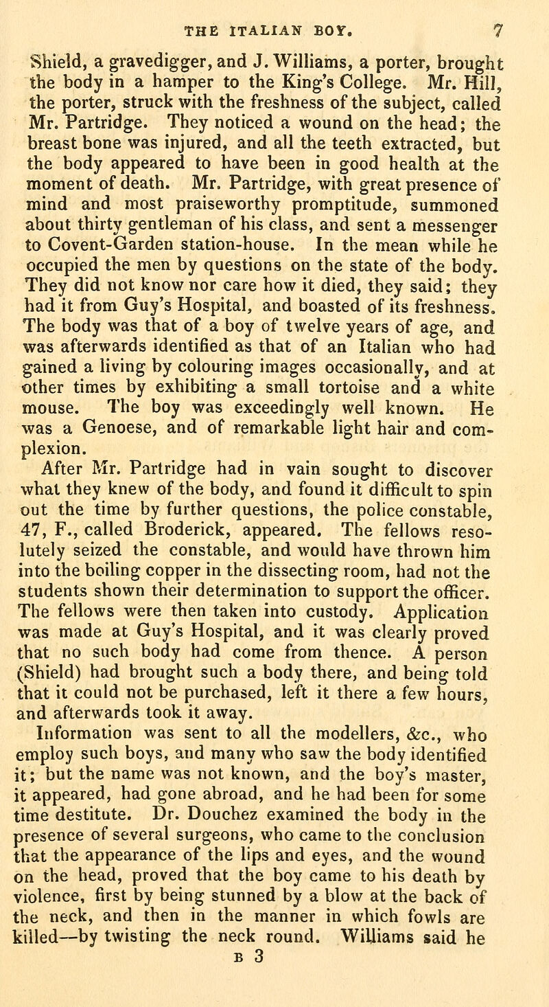 Shield, a gravedigger, and J. Williams, a porter, brought the body in a hamper to the King's College. Mr. Hill, the porter, struck with the freshness of the subject, called Mr. Partridge. They noticed a wound on the head; the breast bone was injured, and all the teeth extracted, but the body appeared to have been in good health at the moment of death. Mr. Partridge, with great presence of mind and most praiseworthy promptitude, summoned about thirty gentleman of his class, and sent a messenger to Covent-Garden station-house. In the mean while he occupied the men by questions on the state of the body. They did not know nor care how it died, they said; they had it from Guy's Hospital, and boasted of its freshness. The body was that of a boy of twelve years of age, and was afterwards identified as that of an Italian who had gained a living by colouring images occasionally, and at other times by exhibiting a small tortoise and a white mouse. The boy was exceedingly well known. He was a Genoese, and of remarkable light hair and com- plexion. After Mr. Partridge had in vain sought to discover what they knew of the body, and found it difficult to spin out the time by further questions, the police constable, 47, F., called Broderick, appeared. The fellows reso- lutely seized the constable, and would have thrown him into the boihng copper in the dissecting room, had not the students shown their determination to support the officer. The fellows were then taken into custody. Application was made at Guy's Hospital, and it was clearly proved that no such body had come from thence. A person (Shield) had brought such a body there, and being told that it could not be purchased, left it there a few hours, and afterwards took it away. Information was sent to all the modellers, &c., who employ such boys, and many who saw the body identified it; but the name was not known, and the boy's master, it appeared, had gone abroad, and he had been for some time destitute. Dr. Douchez examined the body in the presence of several surgeons, who came to the conclusion that the appearance of the lips and eyes, and the wound on the head, proved that the boy came to his death by violence, first by being stunned by a blow at the back of the neck, and then in the manner in which fowls are killed—by twisting the neck round. Williams said he B 3