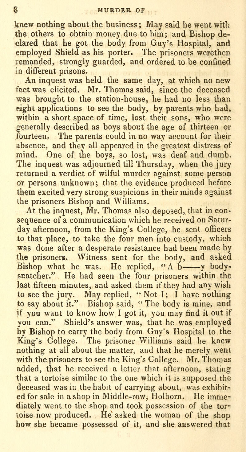 knew nothing about the business; May said he went with the others to obtain money due to him; and Bishop de- clared that he got the body from Guy's Hospital, and employed Shield as his porter. The prisoners werethen remanded, strongly guarded, and ordered to be confined in different prisons. An inquest was held the same day, at which no new fact was elicited. Mr. Thomas said, since the deceased was brought to the station-housej he had no less than eight applications to see the body, by parents who had, within a short space of time, lost their sons, who were generally described as boys about the age of thirteen or fourteen. The parents could in no way account for their absence, and they all appeared in the greatest distress of mind. One of the boys, so lost, was deaf and dumb. The inquest was adjourned till Thursday, when the jury returned a verdict of wilful murder against some person or persons unknown; that the evidence produced before them excited very strong suspicions in their minds against the prisoners Bishop and Williams. At the inquest, Mr. Thomas also deposed, that in con- sequence of a communication which he received on Satur- day afternoon, from the King's College, he sent officers to that place, to take the four men into custody, which was done after a desperate resistance had been made by the prisoners. Witness sent for the body, and asked Bishop what he was. He replied, A b y body- snatcher. He had seen the four prisoners within the last fifteen minutes, and asked them if they had any wish to see the jury. May replied,  Not I; I have nothing to say about it. Bishop said,  The body is mine, and if you want to know how I got it, you may find it out if you can. Shield's answer was, that he was employed by Bishop to carry the body from Guy's Hospital to the King's College. The prisoner WilHams said he knew nothing at all about the m.atter, and that he merely went with the prisoners to see the King's College. Mr. Thomas added, that he received a letter that afternoon, stating that a tortoise similar to the one which it is supposed the deceased was in the habit of carrying about, was exhibit- ed for sale in a shop in Middle-row, Holborn. He imme- diately went to the shop and took possession of the tor- toise now produced. He asked the woman of the shop how she became possessed of it, and she answered that