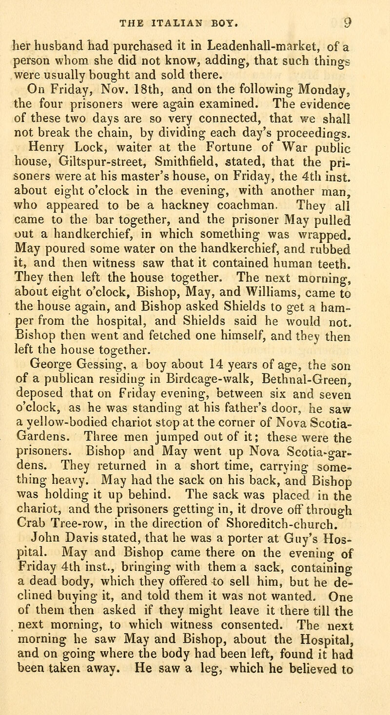 her husband had purchased it in Leadenhall-market, of a person whom she did not know, adding, that such things were usually bought and sold there. Oo Friday, Nov. 18th, and on the following Mondays the four prisoners were again examined. The evidence of these two days are so very connected, that we shall not break the chain, by dividing each day's proceedings. Henry Lock, waiter at the Fortune of War public house, Giltspur-street, Smithfield, stated, that the pri- soners were at his master's house, on Friday, the 4th inst. about eight o'clock in the evening, with another man, who appeared to be a hackney coachman. They all came to the bar together, and the prisoner May pulled out a handkerchief, in which something was wrapped. May poured some water on the handkerchief, and rubbed it, and then witness saw that it contained human teeth. They then left the house together. The next morning, about eight o'clock, Bishop, May, and Williams, came to the house again, and Bishop asked Shields to get a ham- per from the hospital, and Shields said he would not. Bishop then went and fetched one himself, and they then left the house together. George Gessing, a boy about 14 years of age, the son of a publican residing in Birdcage-walk, Bethnal-Green, deposed that on Friday evening, between six and seven o'clock, as he was standing at his father's door, he saw a yellow-bodied chariot stop at the corner of Nova Scotia- Gardens. Three men jumped out of it; these were the prisoners. Bishop and May went up Nova Scotia-gar- dens. They returned in a short time, carrying some- thing heavy. May had the sack on his back, and Bishop was holding it up behind. The sack was placed in the chariot, and the prisoners getting in, it drove off through Crab Tree-row, in the direction of Shoreditch-church. John Davis stated, that he was a porter at Guy's Hos- pital. May and Bishop came there on the evening of Friday 4th inst., bringing with them a sack, containing a dead body, which they offered to sell him, but he de- clined buying it, and told them it was not wanted. One of them then asked if they might leave it there till the next morning, to which witness consented. The next morning he saw May and Bishop, about the Hospital, and on going where the body had been left, found it had been taken away. He saw a leg, which he beheved to