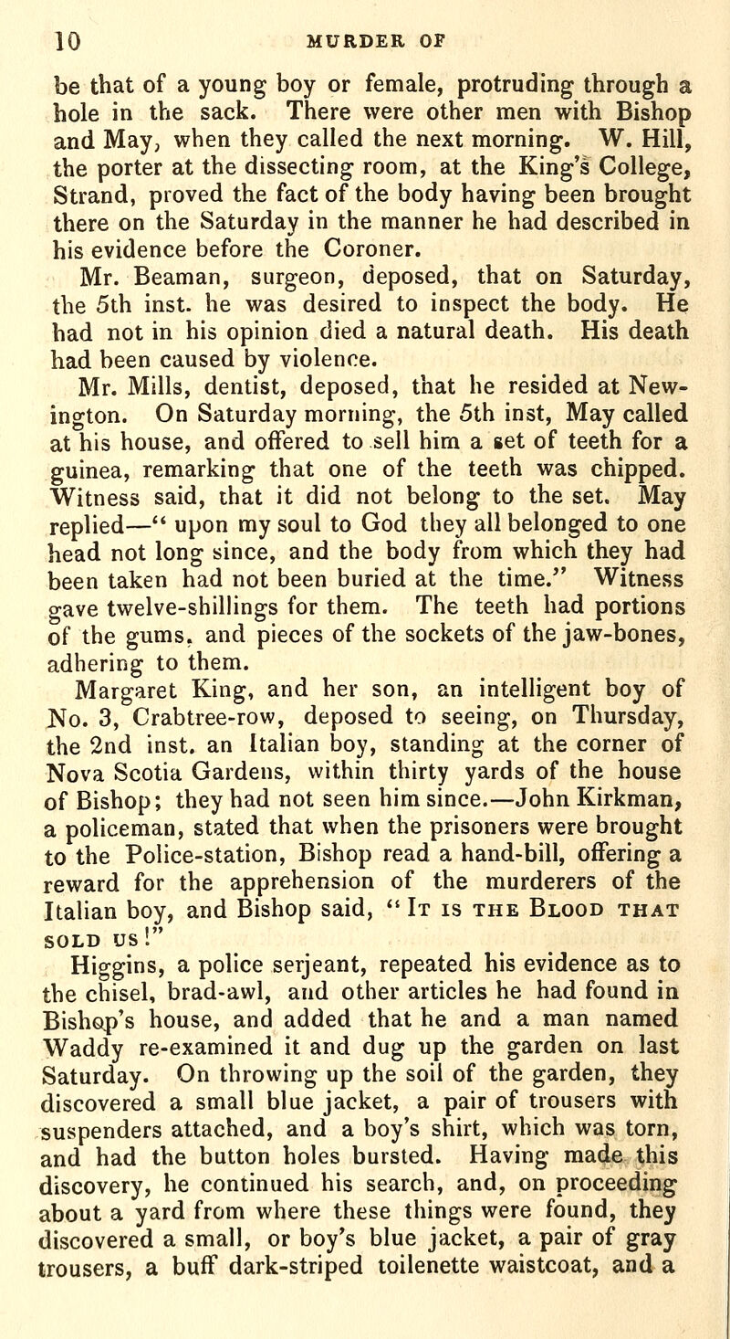 be that of a young boy or female, protruding through a hole in the sack. There were other men with Bishop and May, when they called the next morning. W. Hill, the porter at the dissecting room, at the King's College, Strand, proved the fact of the body having been brought there on the Saturday in the manner he had described in his evidence before the Coroner. Mr. Beaman, surgeon, deposed, that on Saturday, the 5th inst. he was desired to inspect the body. He had not in his opinion died a natural death. His death had been caused by violence. Mr. Mills, dentist, deposed, that he resided at New- ington. On Saturday morning, the 5th inst. May called at his house, and offered to sell him a set of teeth for a guinea, remarking that one of the teeth was chipped. Witness said, that it did not belong to the set. May replied— upon my soul to God they all belonged to one head not long since, and the body from which they had been taken had not been buried at the time.'' Witness gave twelve-shillings for them. The teeth had portions of the gums, and pieces of the sockets of the jaw-bones, adhering to them. Margaret King, and her son, an intelligent boy of No. 3, Crabtree-row, deposed to seeing, on Thursday, the 2nd inst. an Italian boy, standing at the corner of Nova Scotia Gardens, within thirty yards of the house of Bishop; they had not seen him since.—John Kirkman, a policeman, stated that when the prisoners were brought to the Police-station, Bishop read a hand-bill, offering a reward for the apprehension of the murderers of the Italian boy, and Bishop said,  It is the Blood that SOLD us! Higgins, a police serjeant, repeated his evidence as to the chisel, brad-awl, and other articles he had found in Bishop's house, and added that he and a man named Waddy re-examined it and dug up the garden on last Saturday. On throwing up the soil of the garden, they discovered a small blue jacket, a pair of trousers with suspenders attached, and a boy's shirt, which was torn, and had the button holes bursted. Having made this discovery, he continued his search, and, on proceeding about a yard from where these things were found, they discovered a small, or boy's blue jacket, a pair of gray trousers, a buff dark-striped toilenette waistcoat, and a