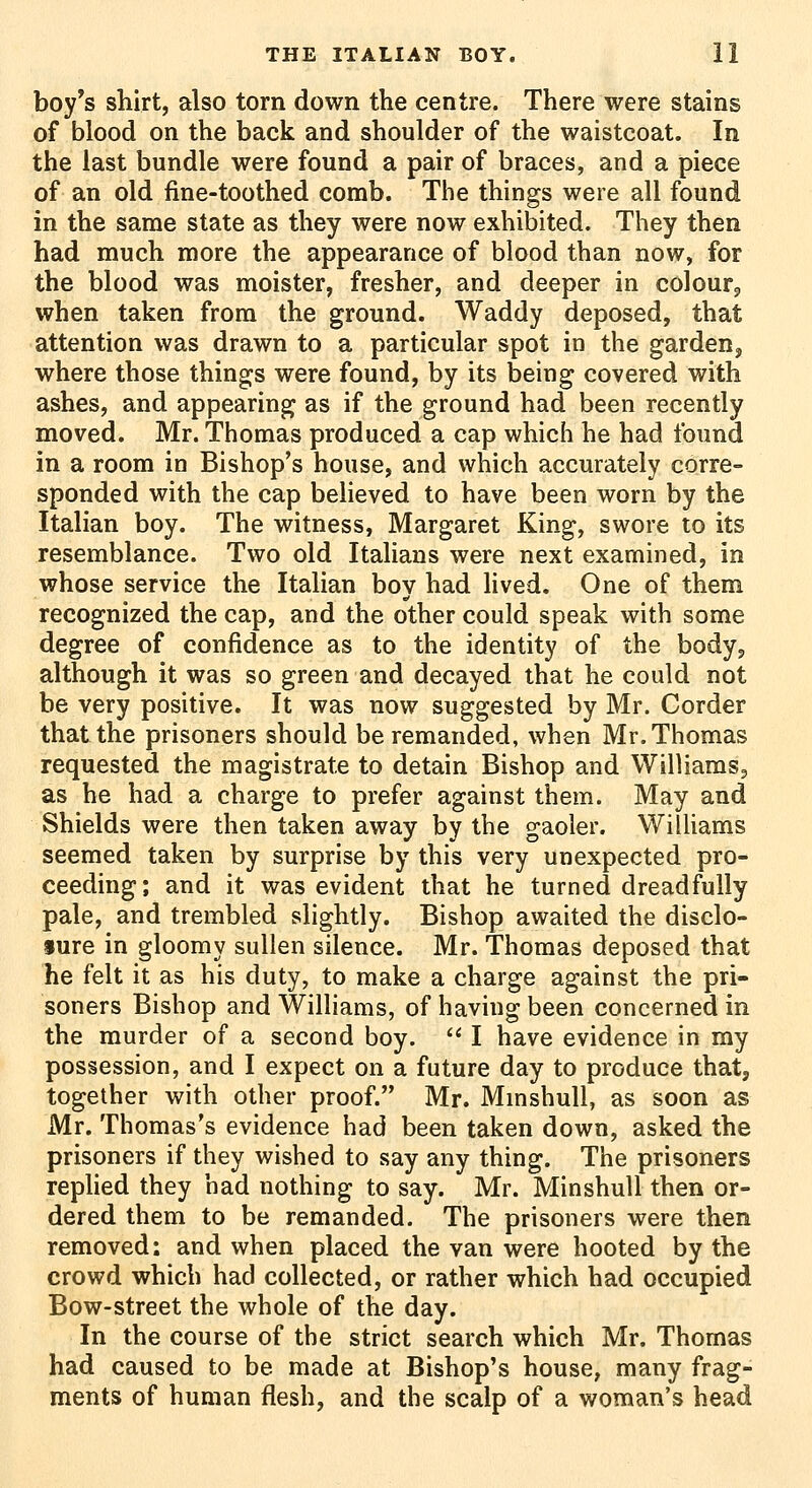 boy's shirt, also torn down the centre. There were stains of blood on the back and shoulder of the waistcoat. In the last bundle were found a pair of braces, and a piece of an old fine-toothed comb. The things were all found in the same state as they were now exhibited. They then had much more the appearance of blood than now, for the blood was moister, fresher, and deeper in colourj when taken from the ground. Waddy deposed, that attention was drawn to a particular spot in the garden, where those things were found, by its being covered with ashes, and appearing as if the ground had been recently moved. Mr. Thomas produced a cap which he had found in a room in Bishop's house, and which accurately corre- sponded with the cap believed to have been worn by the Italian boy. The witness, Margaret King, swore to its resemblance. Two old Italians were next examined, in whose service the Italian bov had lived. One of them recognized the cap, and the other could speak with some degree of confidence as to the identity of the body, although it was so green and decayed that he could not be very positive. It was now suggested by Mr. Corder that the prisoners should be remanded, when Mr. Thomas requested the magistrate to detain Bishop and Williams, as he had a charge to prefer against them. May and Shields were then taken away by the gaoler. Williams seemed taken by surprise by this very unexpected pro- ceeding; and it was evident that he turned dreadfully pale, and trembled slightly. Bishop awaited the disclo- sure in gloomy sullen silence. Mr. Thomas deposed that he felt it as his duty, to make a charge against the pri- soners Bishop and Williams, of having been concerned in the murder of a second boy.  I have evidence in my possession, and I expect on a future day to produce that, together with other proof. Mr. MmshuU, as soon as Mr. Thomas's evidence had been taken down, asked the prisoners if they wished to say any thing. The prisoners replied they had nothing to say. Mr. Minshull then or- dered them to be remanded. The prisoners were then removed; and when placed the van were hooted by the crowd which had collected, or rather which had occupied Bow-street the whole of the day. In the course of the strict search which Mr. Thomas had caused to be made at Bishop's house, many frag- ments of human flesh, and the scalp of a woman's head