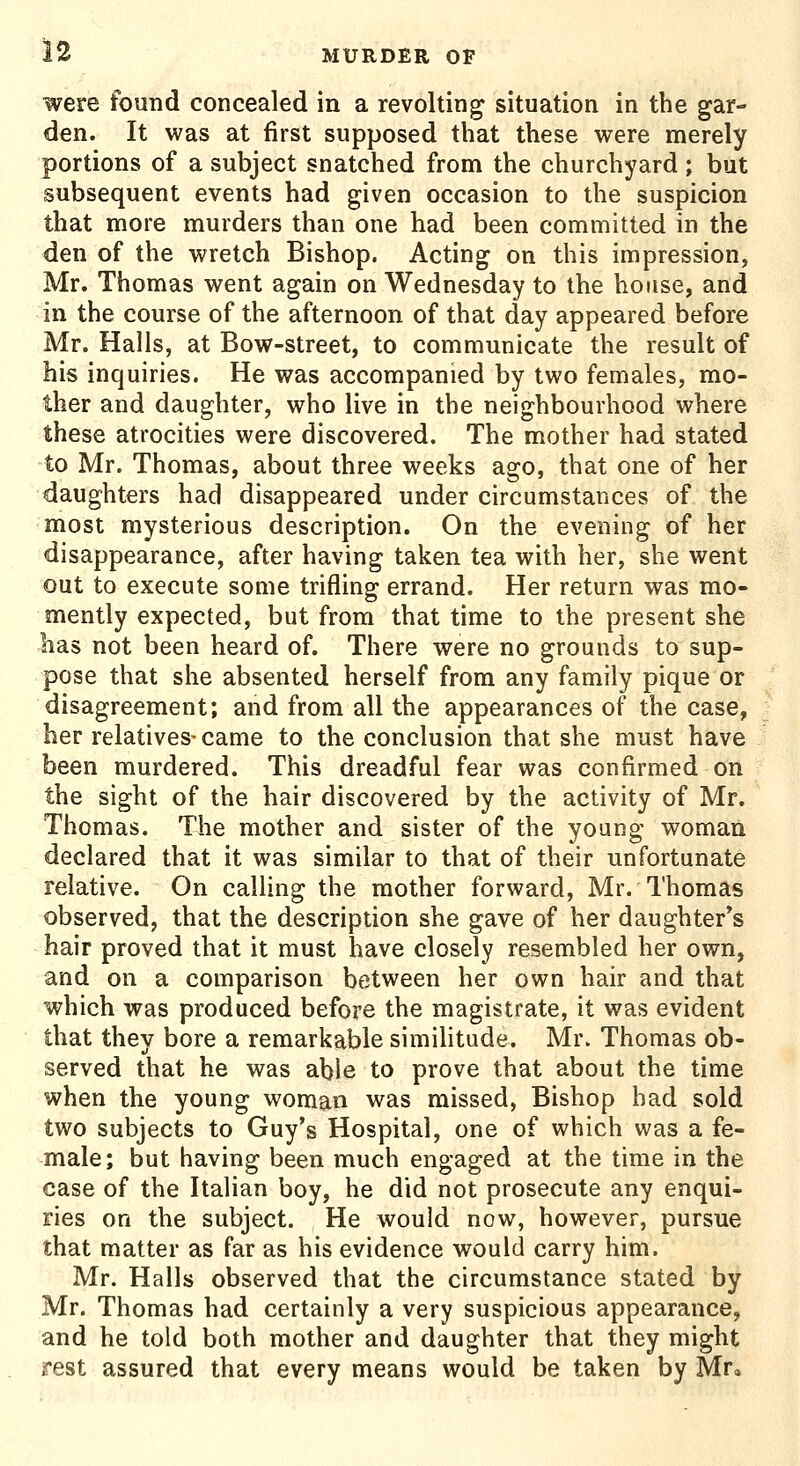 were found concealed in a revolting situation in the gar- den. It was at first supposed that these were merely portions of a subject snatched from the churchyard ; but subsequent events had given occasion to the suspicion that more murders than one had been committed in the den of the wretch Bishop. Acting on this impression, Mr. Thomas went again on Wednesday to the house, and in the course of the afternoon of that day appeared before Mr. Halls, at Bow-street, to communicate the result of his inquiries. He was accompanied by two females, mo- ther and daughter, who live in the neighbourhood where these atrocities were discovered. The mother had stated to Mr. Thomas, about three weeks ago, that one of her daughters had disappeared under circumstances of the most mysterious description. On the evening of her disappearance, after having taken tea with her, she went out to execute some trifling errand. Her return was mo- mently expected, but from that time to the present she has not been heard of. There were no grounds to sup- pose that she absented herself from any family pique or disagreement; and from all the appearances of the case, her relatives-came to the conclusion that she must have been murdered. This dreadful fear was confirmed on the sight of the hair discovered by the activity of Mr. Thomas. The mother and sister of the young woman declared that it was similar to that of their unfortunate relative. On calling the mother forward, Mr. Thomas observed, that the description she gave of her daughter*s hair proved that it must have closely resembled her own, and on a comparison between her own hair and that which was produced before the magistrate, it was evident that they bore a remarkable similitude. Mr. Thomas ob- served that he was able to prove that about the time when the young woman was missed, Bishop bad sold two subjects to Guy's Hospital, one of which was a fe- male; but having been much engaged at the time in the case of the Italian boy, he did not prosecute any enqui- ries on the subject. He would now, however, pursue that matter as far as his evidence would carry him. Mr. Halls observed that the circumstance stated by Mr. Thomas had certainly a very suspicious appearance, and he told both mother and daughter that they might rest assured that every means would be taken by Mr,