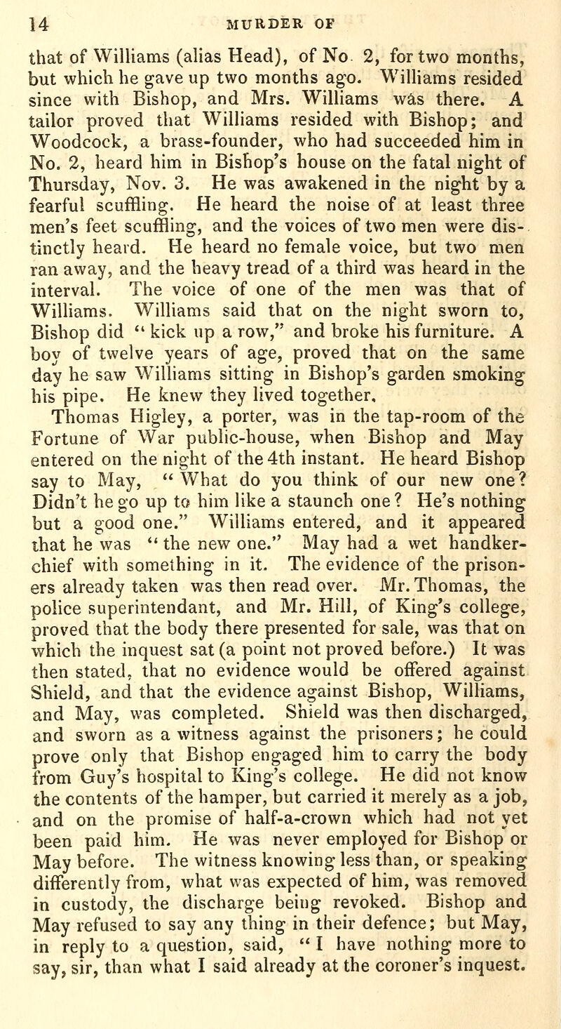 that of Williams (alias Head), of No. 2, for two months, but which he gave up two months ago. Williams resided since with Bishop, and Mrs. Williams was there. A tailor proved that Williams resided with Bishop; and Woodcock, a brass-founder, who had succeeded him in No. 2, heard him in Bishop's house on the fatal night of Thursday, Nov. 3. He was awakened in the night by a fearful scuffling. He heard the noise of at least three men's feet scuffling, and the voices of two men were dis- tinctly heard. He heard no female voice, but two men ran away, and the heavy tread of a third was heard in the interval. The voice of one of the men was that of Williams. Williams said that on the night sworn to, Bishop did  kick up a row, and broke his furniture. A boy of twelve years of age, proved that on the same day he saw Williams sitting in Bishop's garden smoking his pipe. He knew they lived together, Thomas Higley, a porter, was in the tap-room of the Fortune of War public-house, when Bishop and May entered on the night of the 4th instant. He heard Bishop say to May, '* What do you think of our new one? Didn't he go up to him like a staunch one ? He's nothing but a good one. Williams entered, and it appeared that he was  the new one. May had a wet handker- chief with something in it. The evidence of the prison- ers already taken was then read over. Mr. Thomas, the police superintendant, and Mr. Hill, of King's college, proved that the body there presented for sale, was that on which the inquest sat (a point not proved before.) It was then stated, that no evidence would be offered against Shield, and that the evidence against Bishop, Williams, and May, was completed. Shield was then discharged, and sworn as a witness against the prisoners; he could prove only that Bishop engaged him to carry the body from Guy's hospital to King's college. He did not know the contents of the hamper, but carried it merely as a job, and on the promise of half-a-crown which had not yet been paid him. He was never employed for Bishop or May before. The witness knowing less than, or speaking differently from, what was expected of him, was removed in custody, the discharge being revoked. Bishop and May refused to say any thing in their defence; but May, in reply to a question, said,  I have nothing more to say, sir, than what I said already at the coroner's inquest.