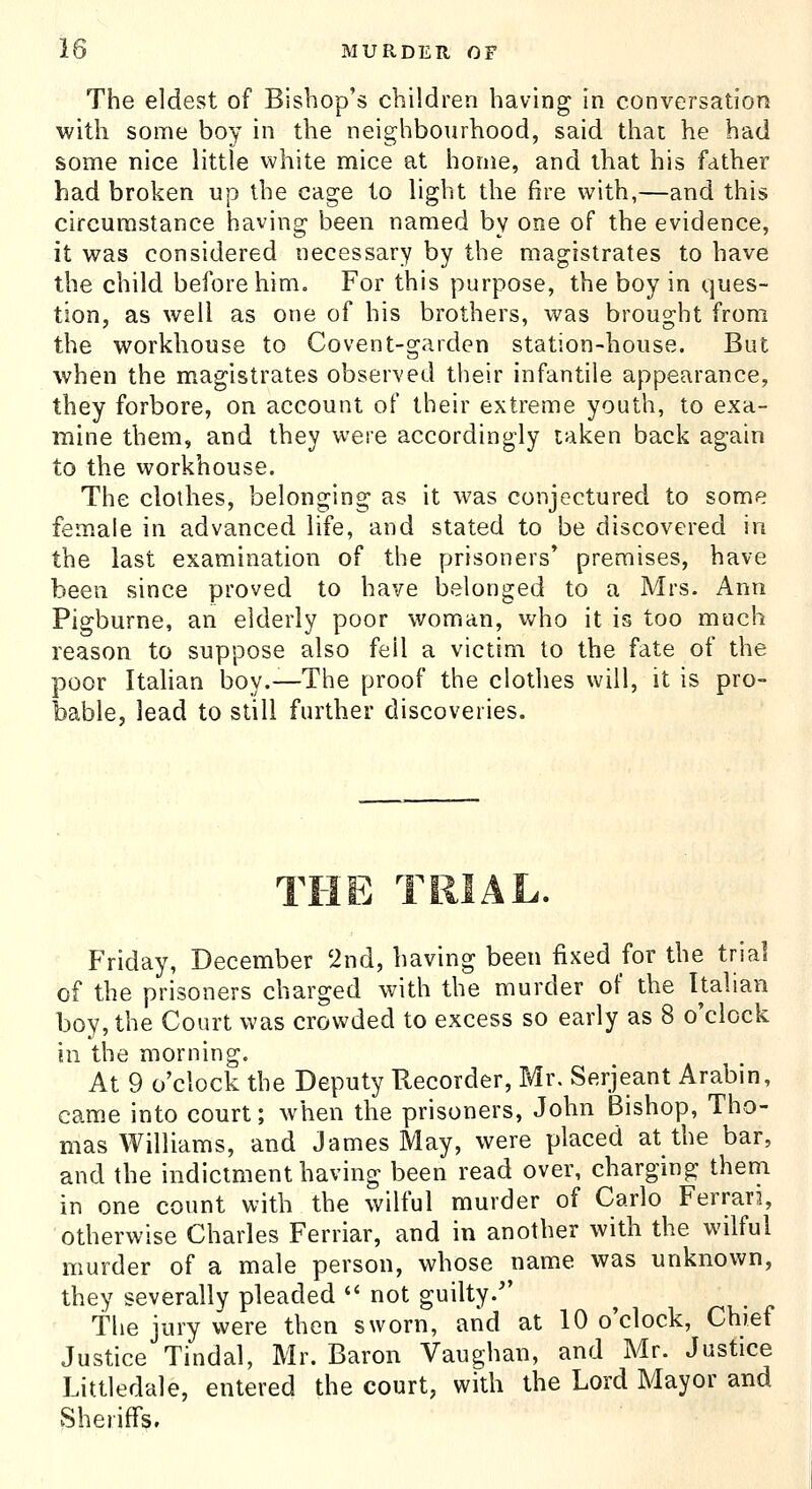 The eldest of Bishop's children having in conversation with some boy in the neighbourhood, said that he had some nice little white mice at home, and that his father had broken up the cage to light the fire with,—and this circumstance having been named by one of the evidence, it was considered necessary by the magistrates to have the child before him. For this purpose, the boy in ques- tion, as well as one of his brothers, was brought from the workhouse to Covent-garden station-house. But when the magistrates observed their infantile appearance, they forbore, on account of their extreme youth, to exa- mine them, and they were accordingly taken back again to the workhouse. The clothes, belonging as it was conjectured to some female in advanced life, and stated to be discovered in the last examination of the prisoners' premises, have been since proved to have belonged to a Mrs. Ann Pigburne, an elderly poor woman, who it is too much reason to suppose also fell a victim to the fate of the poor Italian boy.—The proof the clothes will, it is pro- bable, lead to still further discoveries. T! Friday, December 'ind, having been fixed for the trial of the prisoners charged with the murder of the Italian boy, the Court was crowded to excess so early as 8 o'clock ill the morning. At 9 o'clock the Deputy Recorder, Mr. Serjeant Arabin, came into court; when the prisoners, John Bishop, Tho- mas Williams, and James May, were placed at the bar, and the indictment having been read over, charging thena in one count with the wilful murder of Carlo Ferran, otherwise Charles Ferriar, and in another with the wilful murder of a male person, whose name was unknown, they severally pleaded  not guilty. the jury were then sworn, and at 10 o'clock. Chief Justice Tindal, Mr. Baron Vaughan, and Mr. Justice Littledale, entered the court, with the Lord Mayor and Sheriffs.