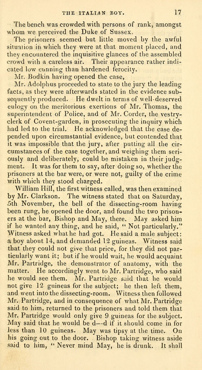 The bench was crowded with persons of rank, amongst whom we perceived the Duke of Sussex. The prisoners seemed but little moved by the awful situaiion in which they were at that moment placed, and they encountered the inquisitive glances of the assembled crowd with a careless air. Their appearance rather indi- cated low eunning than hardened ferocity. Mr. Bodkin having opened the case, Mr. Adolphus proceeded to state to the jury the leading facts, as they were afterwards stated in the evidence sub- sequently produced. He dwelt in terms of well-deserved eulogy on the meritorious exertions of Mr. Thomas, the superintendent of Police, and of Mr. Corder, the vestry- clerk of Covent-garden, in prosecuting the inquiry which had led to the trial. He acknowledged that the case de- pended upon circumstantial evidence, but contended that it was impossible that the jury, after putting all the cir- cumstances of the case together, and weighing them seri- ously and deliberately, could be mistaken in their judg- ment. It was for them to say, after doing so, whether the prisoners at the bar were, or were not, guilty of the crime with which they stood charged. William Hill, the first witness called, was then examined by Mr. Clarkson. The witness stated that on Saturday, 5th November, the bell of the dissecting-room having been rung, he opened the door, and found the two prison- ers at the bar, Bishop and May, there. May asked him if he wanted any thing, and he said,  Not particularly.'* Witness asked what he had got. He said a male subject: a boy about 14, and demanded 12 guineas. Witness said that they could not give that price, for they did not par- ticularly want it; but if he would wait, he would acquaint Mr. Partridge, the demonstrator of anatomy, with the matter. He accordingly went to Mr. Partridge, who said he would see them. Mr. Partridge said that he would not give 12 guineas for the subject; he then left them, and went into the dissecting-room. Witness then followed Mr. Partridge, and in consequence of what Mr. Partridge said to him, returned to the prisoners and told them that Mr. Partridge would only give 9 guineas for the subject. May said that he would be d—d if it should come in for less than 10 guineas. May was tipsy at the time. On his going out to the door. Bishop taking witness aside said to him,  Never mind May, he is drunk. It shall