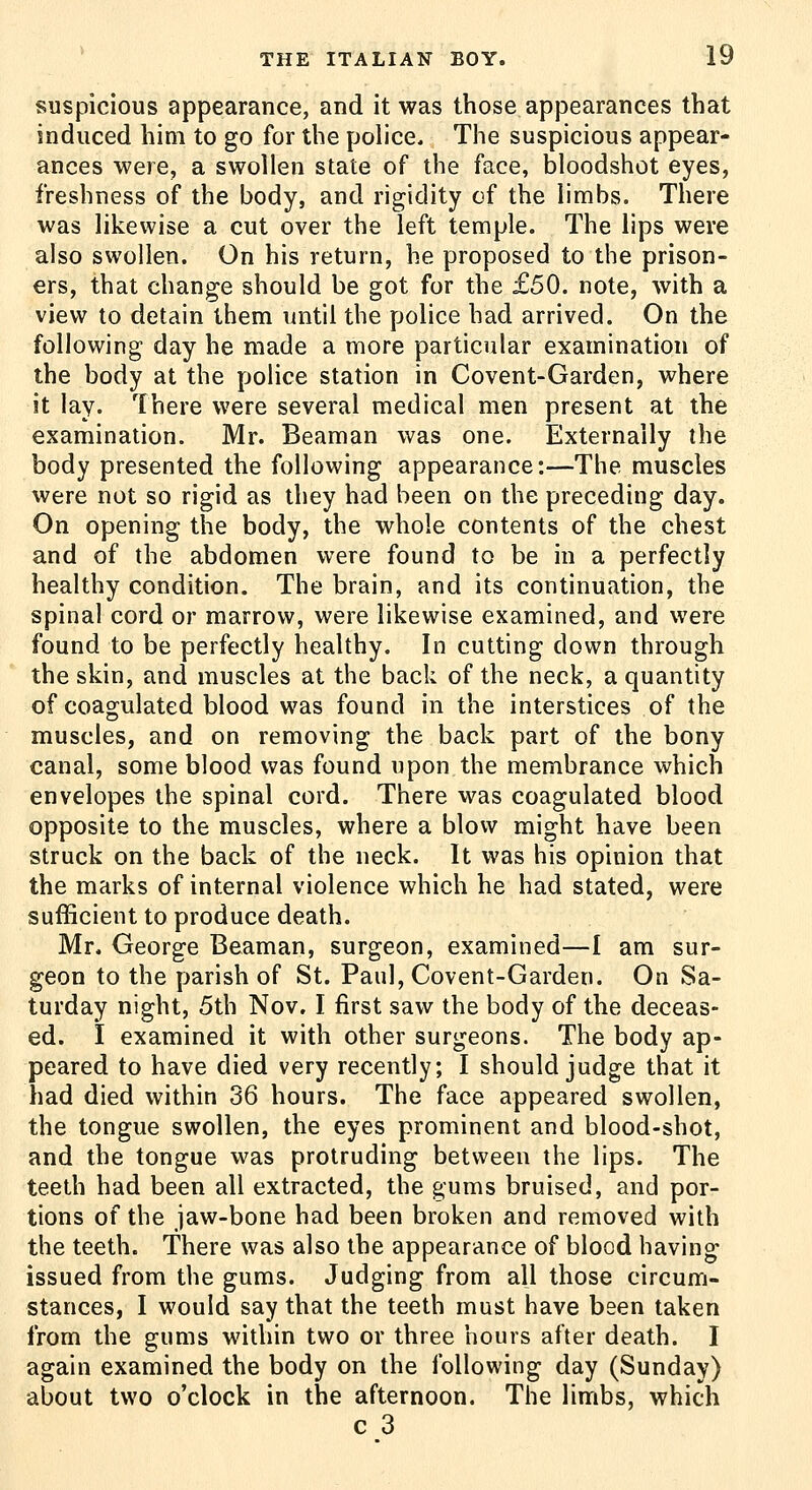 suspicious appearance, and it was those appearances that induced him to go for the police. The suspicious appear- ances were, a swollen state of the face, bloodshot eyes, freshness of the body, and rigidity of the limbs. There was likewise a cut over the left temple. The lips were also swollen. On his return, he proposed to the prison- ers, that change should be got for the £50. note, with a view to detain them until the police had arrived. On the following day he made a more particular examination of the body at the police station in Covent-Garden, where it lay. There were several medical men present at the examination. Mr. Beaman was one. Externally the body presented the following appearance:—The muscles were not so rigid as they had been on the preceding day. On opening the body, the whole contents of the chest and of the abdomen were found to be in a perfectly healthy condition. The brain, and its continuation, the spinal cord or marrow, were likewise examined, and were found to be perfectly healthy. In cutting down through the skin, and muscles at the back of the neck, a quantity of coagulated blood was found in the interstices of the muscles, and on removing the back part of the bony canal, some blood was found upon the membrance which envelopes the spinal cord. There was coagulated blood opposite to the muscles, where a blow might have been struck on the back of the neck. It was his opinion that the marks of internal violence which he had stated, were sufficient to produce death. Mr. George Beaman, surgeon, examined—I am sur- geon to the parish of St. Paul, Covent-Garden. On Sa- turday night, 5th Nov, I first saw the body of the deceas- ed. I examined it with other surgeons. The body ap- peared to have died very recently; I should judge that it had died within 36 hours. The face appeared swollen, the tongue swollen, the eyes prominent and blood-shot, and the tongue was protruding between the lips. The teeth had been all extracted, the gums bruised, and por- tions of the jaw-bone had been broken and removed with the teeth. There was also the appearance of blood having issued from the gums. Judging from all those circum- stances, I would say that the teeth must have been taken from the gums within two or three hours after death. I again examined the body on the following day (Sunday) about two o'clock in the afternoon. The limbs, which c 3