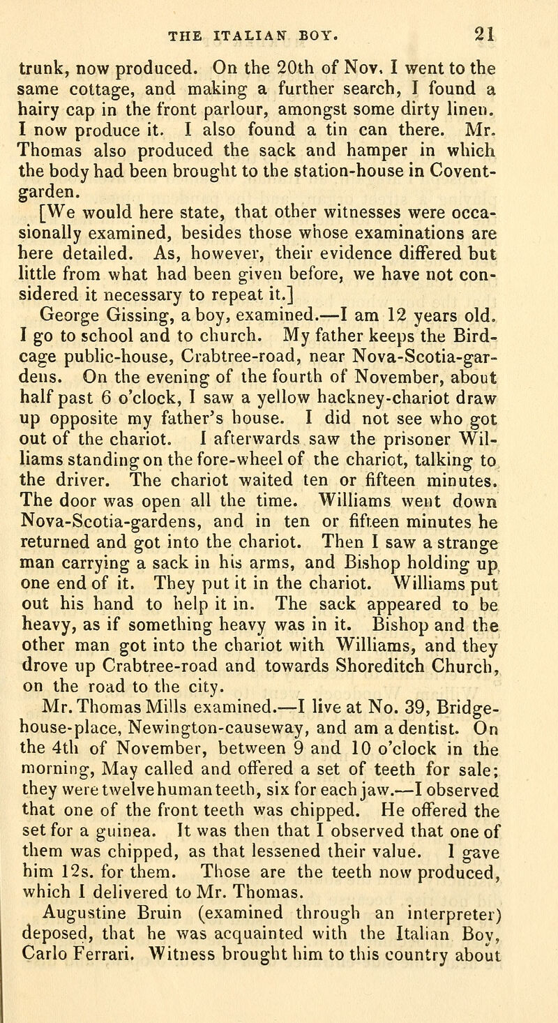 trunk, now produced. On the 20th of Nov, I went to the same cottage, and making a further search, I found a hairy cap in the front parlour, amongst some dirty linen. I now produce it. I also found a tin can there. Mr. Thomas also produced the sack and hamper in which the body had been brought to the station-house in Covent- garden. [We would here state, that other witnesses were occa- sionally examined, besides those whose examinations are here detailed. As, however, their evidence differed but little from what had been given before, we have not con- sidered it necessary to repeat it.] George Gissing, a boy, examined.—I am 12 years old. I go to school and to church. My father keeps the Bird- cage pubhc-house, Crabtree-road, near Nova-Scotia-gar- dens. On the evening of the fourth of November, about half past 6 o'clock, I saw a yellow hackney-chariot draw up opposite my father's house. I did not see who got out of the chariot. I afterwards saw the prisoner Wil- liams standing on the fore-wheel of the chariot, talking to, the driver. The chariot waited ten or fifteen minutes. The door was open all the time. Williams went down Nova-Scotia-gardens, and in ten or fifteen minutes he returned and got into the chariot. Then I saw a strange man carrying a sack in his arms, and Bishop holding up one end of it. They put it in the chariot. Williams put out his hand to help it in. The sack appeared to be heavy, as if something heavy was in it. Bishop and the other man got into the chariot with Williams, and they drove up Crabtree-road and towards Shoreditch Church, on the road to the city. Mr. Thomas Mills examined.—I live at No. 39, Bridge- house-place, Newington-causeway, and am a dentist. On the 4th of November, between 9 and 10 o'clock in the morning. May called and offered a set of teeth for sale; they were twelvehuman teeth, six for each jaw.—I observed that one of the front teeth was chipped. He offered the set for a guinea. It was then that I observed that one of them was chipped, as that lessened their value. 1 gave him 12s. for them. Those are the teeth now produced, which 1 delivered to Mr. Thomas. Augustine Bruin (examined through an interpreter) deposed, that he was acquainted with the Italian Boy, Carlo Ferrari. Witness brought him to this country about