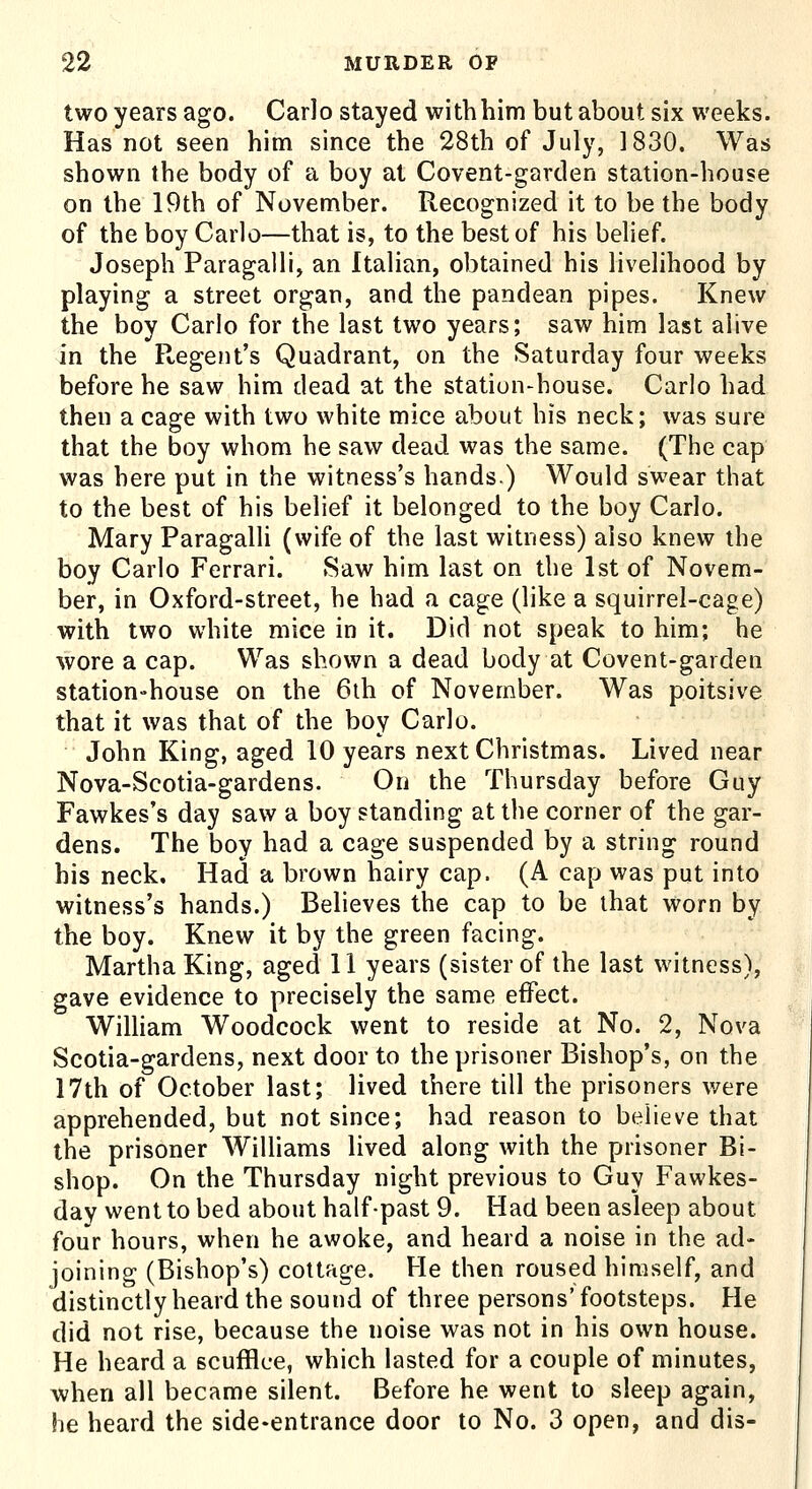 two years ago. Carlo stayed with him but about six weeks. Has not seen him since the 28th of July, 1830. Was shown the body of a boy at Covent-garden station-house on the 19th of November. Recognized it to be the body of the boy Carlo—that is, to the best of his belief. Joseph Paragalli, an Italian, obtained his livelihood by playing a street organ, and the pandean pipes. Knew the boy Carlo for the last two years; saw him last alive in the Regent's Quadrant, on the Saturday four weeks before he saw him dead at the station-house. Carlo had then a cage with two white mice about his neck; was sure that the boy whom he saw dead was the same. (The cap was here put in the witness's hands) Would swear that to the best of his belief it belonged to the boy Carlo. Mary Paragalli (wife of the last witness) also knew the boy Carlo Ferrari. Saw him last on the 1st of Novem- ber, in Oxford-street, he had a cage (like a squirrel-cage) with two white mice in it. Did not speak to him; he wore a cap. Was shown a dead body at Covent-garden station-house on the 6th of November. Was poitsive that it was that of the boy Carlo. John King, aged 10 years next Christmas. Lived near Nova-Scotia-gardens. On the Thursday before Guy Fawkes's day saw a boy standing at the corner of the gar- dens. The boy had a cage suspended by a string round his neck. Had a brown hairy cap. (A cap was put into witness's hands.) Believes the cap to be that worn by the boy. Knew it by the green facing. Martha King, aged 11 years (sister of the last witness), gave evidence to precisely the same effect. WiUiam Woodcock went to reside at No. 2, Nova Scotia-gardens, next door to the prisoner Bishop's, on the 17th of October last; lived there till the prisoners v/ere apprehended, but not since; had reason to believe that the prisoner Williams lived along with the prisoner Bi- shop. On the Thursday night previous to Guy Fawkes- day went to bed about half-past 9. Had been asleep about four hours, when he awoke, and heard a noise in the ad- joining (Bishop's) cottage. He then roused himself, and distinctly heard the sound of three persons'footsteps. He did not rise, because the noise was not in his own house. He heard a scufflce, which lasted for a couple of minutes, when all became silent. Before he went to sleep again, he heard the side-entrance door to No. 3 open, and dis-