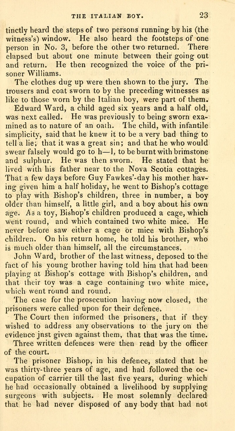 tinctly heard the steps of two persons running by his (the witness's) window. He also heard the footsteps of one person in No. 3, before the other two returned. There elapsed but about one minute between their going out and return. He then recognized the voice of the pri- soner Williams. The clothes dug up were then shown to the jury. The trousers and coat sworn to by the preceding witnesses as like to those worn by the Italian boy, were part of them. Edward Ward, a child aged six years and a half old, was next called. He was previously to being sworn exa- mined as to nature of an oath. The child, with infantile simplicity, said that he knew it to be a very bad thing to tell a lie; that it was a great sin; and that he who would swear falsely would go to h—1, to be burnt with brimstone and sulphur. He was then sworn. He stated that he lived with his father near to the Nova Scotia cottages. That a few days before Guy Fawkes'-day his mother hav- ing given him a half holiday, he went to Bishop's cottage to play with Bishop's children, three in number, a boy older than himself, a little girl, and a boy about his own age. Asa toy. Bishop's children produced a cage, which went round, and which contained two white mice. He never before saw either a cage or mice with Bishop's children. On his return home, he told his brother, who is much older than himself, all the circumstances. John Ward, brother of the last witness, deposed to the fact of his young brother having told him that had been playing at Bishop's cottage with Bishop's children, and that their toy was a cage containing two white mice, which went round and round. The case for the prosecution having now closed, the prisoners were called upon for their defence. The Court then informed the prisoners, that if they wished to address any observations to the jury on the evidence jnst given against them, that that was the time. Three written defences were then read by the officer of the court. The prisoner Bishop, in his defence, stated that he was thirty-three years of age, and had followed the oc- cupation of carrier till the last five years, during which he had occasionally obtained a livelihood by supplying surgeons with subjects. He most solemnly declared that he had never disposed of any body that had not