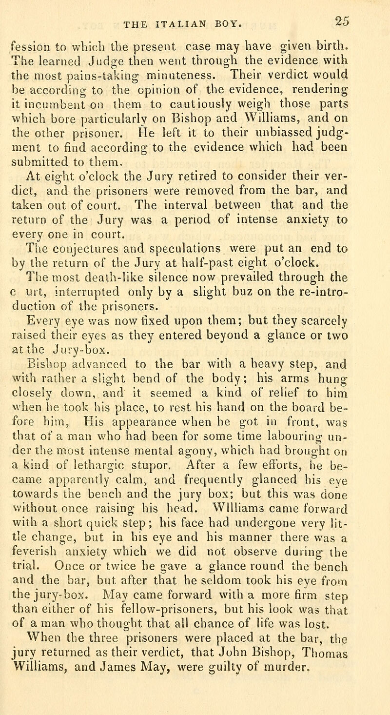 fessioii to which the present case may have given birth. The learned Judge then went through the evidence with the most pains-taking minuteness. Their verdict would be according to the opinion of the evidence, rendering it incumbent on them to cautiously weigh those parts which bore particularly on Bishop and Williams, and on the other prisoner. He left it to their unbiassed judg- ment to find according to the evidence which had been submitted to them. At eight o'clock the Jury retired to consider their ver- dict, and the prisoners were removed from the bar, and taken out of court. The interval between that and the return of the Jury was a period of intense anxiety to every one in court. The conjectures and speculations were put an end to by the return of the Jury at half-past eight o'clock. The most death-like silence now prevailed through the c urt, interrupted only by a slight buz on the re-intro- duction of the prisoners. Every eye v/as now tixed upon them; but they scarcely raised their eyes as they entered beyond a glance or two at the Jury-box. Bishop advanced to the bar with a heavy step, and with rather a slight bend of the body; his arms hung closely down, and it seemed a kind of relief to him when he took his place, to rest his hand on the board be- fore him, His appearance when he got in front, was that of a man who had been for some time labouring un- der the most intense mental agony, which had brought on a kind of lethargic stupor. After a few efforts, he be- came apparently calm> and frequently glanced his eye towards the bench and the jury box; but this was done without once raising his head. Williams came forward with a short quick step; his face had undergone very lit- tle change, but in his eye and his manner there was a feverish anxiety which we did not observe during the trial. Once or twice he gave a glance round the bench and the bar, but after that he seldom took his eye from the jury-box. May came forward with a more firm step than either of his fellow-prisoners, but his look was that of a man who thought that all chance of life was lost. When the three prisoners were placed at the bar, the jury returned as their verdict, that John Bishop, Thomas Williams, and James May, were guilty of murder.