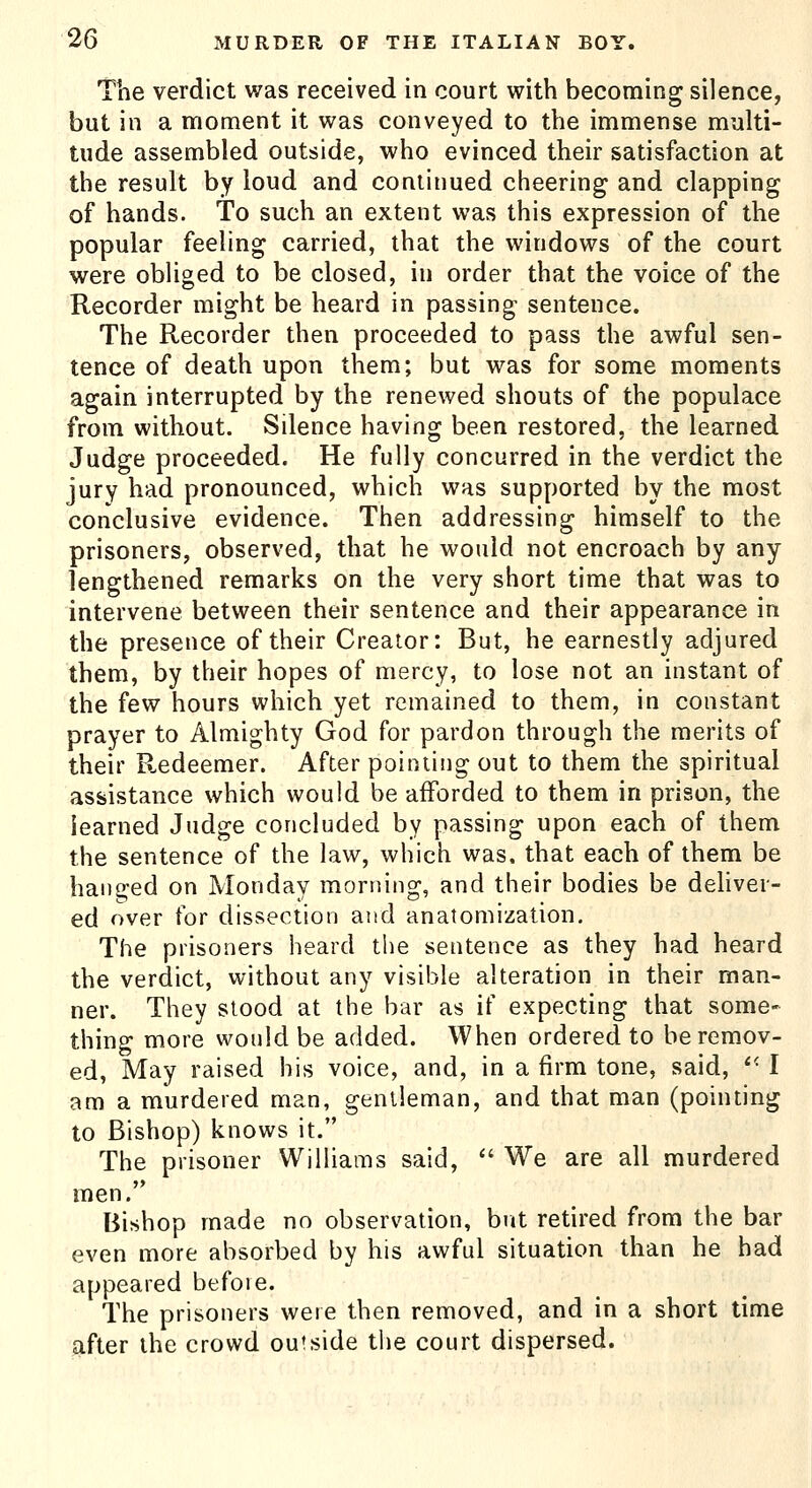 The verdict was received in court with becoming silence, but in a moment it was conveyed to the immense multi- tude assembled outside, who evinced their satisfaction at the result by loud and continued cheering and clapping of hands. To such an extent was this expression of the popular feeling carried, that the windows of the court were obliged to be closed, in order that the voice of the Recorder might be heard in passing sentence. The Recorder then proceeded to pass the awful sen- tence of death upon them; but was for some moments again interrupted by the renewed shouts of the populace from without. Silence having been restored, the learned Judge proceeded. He fully concurred in the verdict the jury had pronounced, which was supported by the most conclusive evidence. Then addressing himself to the prisoners, observed, that he would not encroach by any- lengthened remarks on the very short time that was to intervene between their sentence and their appearance in the presence of their Creator: But, he earnestly adjured them, by their hopes of mercy, to lose not an instant of the few hours which yet remained to them, in constant prayer to Almighty God for pardon through the merits of their Redeemer. After pointing out to them the spiritual assistance which would be afforded to them in prison, the learned Judge concluded by passing upon each of them the sentence of the law, which was. that each of them be hani^ed on Monday morning, and their bodies be deliver- ed over for dissection and anatomization. The prisoners heard the sentence as they had heard the verdict, without any visible alteration in their man- ner. They stood at the bar as if expecting that some- thing more would be added. When ordered to be remov- ed, May raised his voice, and, in a firm tone, said, ^^ I am a murdered man, gentleman, and that man (pointing to Bishop) knows it. The prisoner Williams said,  We are all murdered men. Bishop made no observation, but retired from the bar even more absorbed by his awful situation than he had appeared before. The prisoners were then removed, and in a short time after the crowd outside the court dispersed.