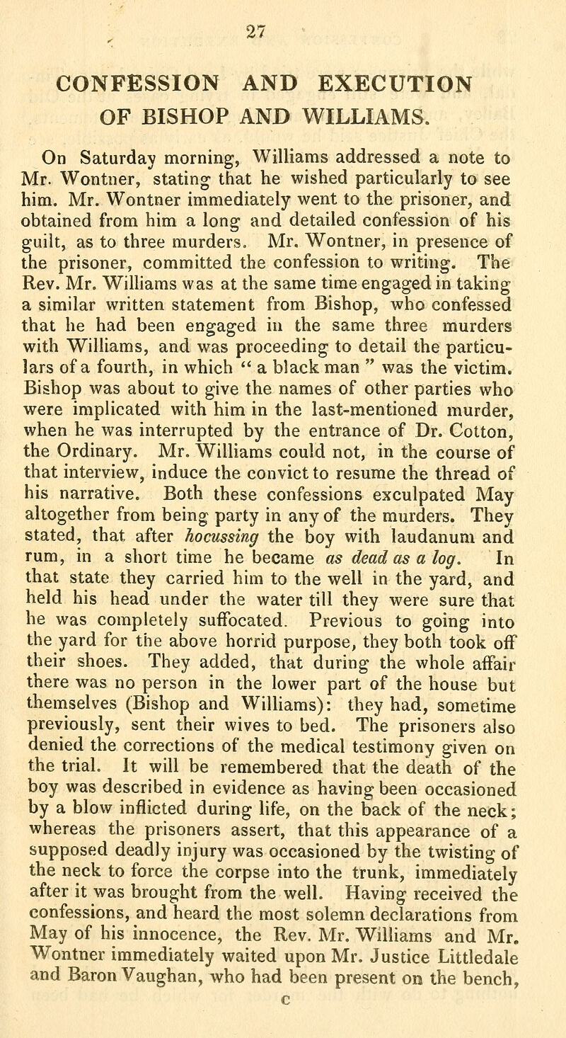 CONFESSION AND EXECUTION OF BISHOP AND WILLIAMS. On Saturday morning, Williams addressed a note to Mr. Wontner, stating that he wished particularly to see him. Mr. Wontner immediately went to the prisoner, and obtained from him a long and detailed confession of his guilt, as to three murders. Mr, Wontner, in presence of the prisoner, committed the confession to writing. The Rev. Mr. Williams was at the same time engaged in taking a similar written statement from Bishop, who confessed that he had been engaged in the same three murders with Williams, and was proceeding to detail the particu- lars of a fourth, in which  a black man  was the victim. Bishop was about to give the names of other parties who were implicated with him in the last-mentioned murder, when he was interrupted by the entrance of Dr. Cotton, the Ordinary. Mr. Williams could not, in the course of that interview, induce the convict to resume the thread of his narrative. Both these confessions exculpated May- altogether from being party in any of the murders. They stated, that after hocussing the boy with laudanum and rum, in a short time he became as dead as a log. In that state they carried him to the well in the yard, and held his head under the water till they were sure that he was completely suffocated. Previous to going into the yard for the above horrid purpose, they both took off their shoes. They added, that during the whole affair there was no person in the lower part of the house but themselves (Bishop and WilUams): they had, sometime previously, sent their wives to bed. The prisoners also denied the corrections of the medical testimony given on the trial. It will be remembered that the death of the boy was described in evidence as having been occasioned by a blow inflicted during life, on the back of the neck; whereas the prisoners assert, that this appearance of a supposed deadly injury was occasioned by the twisting of the neck to force the corpse into the trunk, immediately after it was brought from the well. Having received the confessions, and heard the most solemn declarations from May of his innocence, the Rev. Mr. Williams and Mr. Wontner immediately waited upon Mr. Justice Littledale and Baron Vaughan, ivho had been present on the bench, c