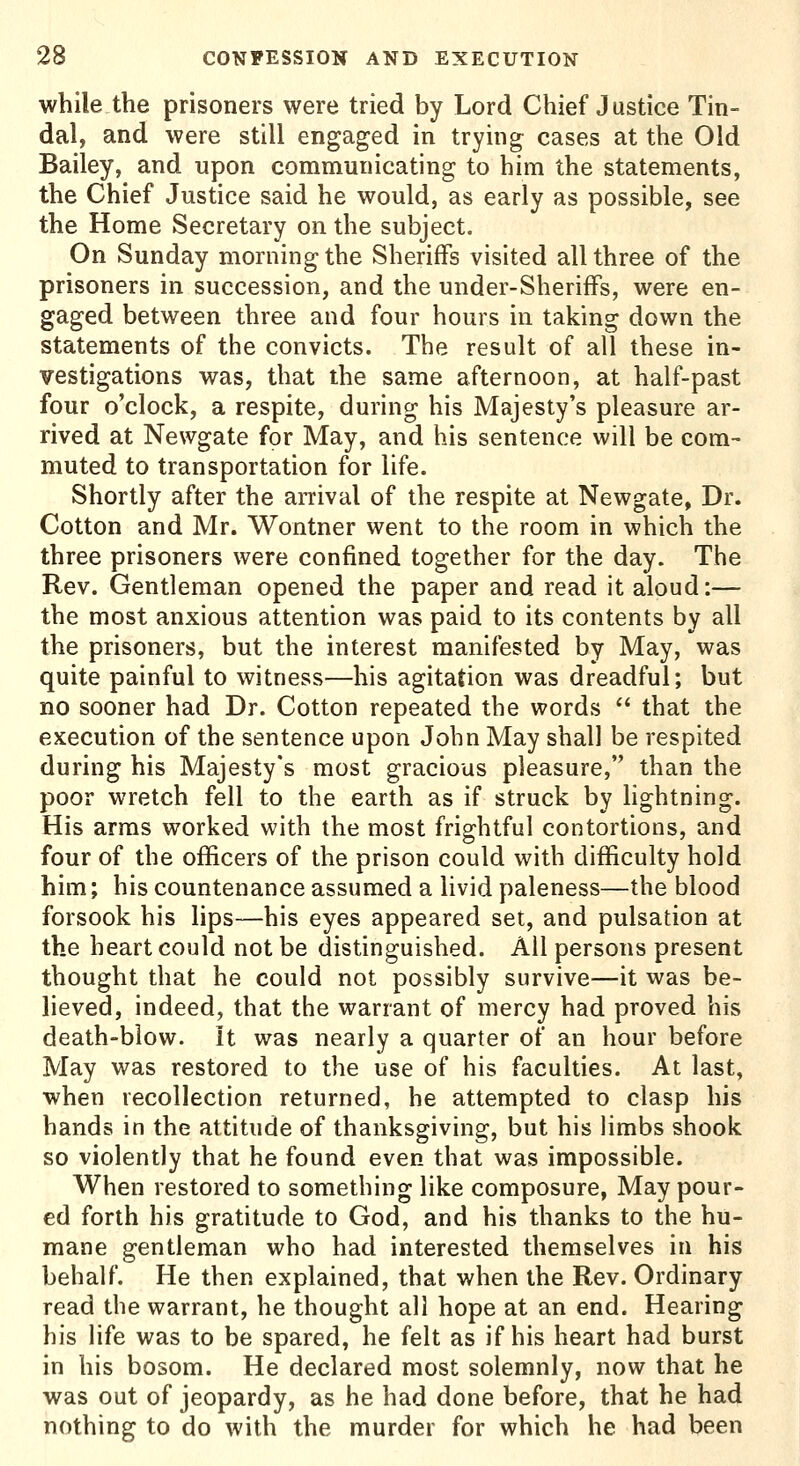 while the prisoners were tried by Lord Chief Justice Tin- dal, and were still engaged in trying cases at the Old Bailey, and upon communicating to him the statements, the Chief Justice said he would, as early as possible, see the Home Secretary on the subject. On Sunday morning the Sheriffs visited all three of the prisoners in succession, and the under-SherifFs, were en- gaged between three and four hours in taking down the statements of the convicts. The result of all these in- vestigations was, that the same afternoon, at half-past four o'clock, a respite, during his Majesty's pleasure ar- rived at Newgate for May, and his sentence will be com- muted to transportation for life. Shortly after the arrival of the respite at Newgate, Dr. Cotton and Mr. Wontner went to the room in which the three prisoners were confined together for the day. The Rev. Gentleman opened the paper and read it aloud:— the most anxious attention was paid to its contents by all the prisoners, but the interest manifested by May, was quite painful to witness—his agitation was dreadful; but no sooner had Dr. Cotton repeated the words  that the execution of the sentence upon John May shall be respited during his Majesty's most gracious pleasure, than the poor wretch fell to the earth as if struck by lightning. His arms worked with the most frightful contortions, and four of the officers of the prison could with difficulty hold him; his countenance assumed a livid paleness—the blood forsook his lips—his eyes appeared set, and pulsation at the heart could not be distinguished. All persons present thought that he could not possibly survive—it was be- lieved, indeed, that the warrant of mercy had proved his death-blow, it was nearly a quarter of an hour before May was restored to the use of his faculties. At last, when recollection returned, he attempted to clasp his hands in the attitude of thanksgiving, but his limbs shook so violently that he found even that was impossible. When restored to something like composure, May pour- ed forth his gratitude to God, and his thanks to the hu- mane gentleman who had interested themselves in his behalf. He then explained, that when the Rev. Ordinary read the warrant, he thought all hope at an end. Hearing his life was to be spared, he felt as if his heart had burst in his bosom. He declared most solemnly, now that he was out of jeopardy, as he had done before, that he had nothing to do with the murder for which he had been