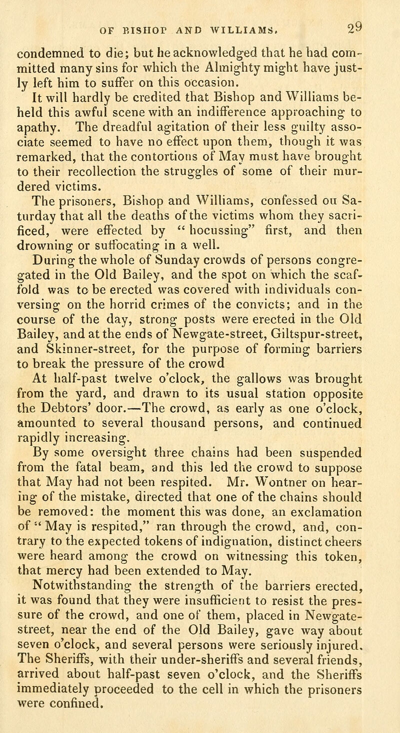 condemned to die; but he acknowledged that he had com- mitted many sins for which the Ahnighty might have just- ly left him to suffer on this occasion. It will hardly be credited that Bishop and Williams be- held this awful scene with an indifference approaching to apathy. The dreadful agitation of their less guilty asso- ciate seemed to have no effect upon them, though it was remarked, that the contortions of May must have brought to their recollection the struggles of some of their mur- dered victims. The prisoners, Bishop and Williams, confessed ou Sa- turday that all the deaths of the victims whom they sacri- ficed, were effected by  hocussing first, and then drowning or suffocating in a well. During the whole of Sunday crowds of persons congre- gated in the Old Bailey, and the spot on which the scaf- fold was to be erected was covered with individuals con- versing; on the horrid crimes of the convicts; and in the course of the day, strong posts were erected in the Old Bailey, and at the ends of Newgate-street, Giltspur-street, and Skinner-street, for the purpose of forming barriers to break the pressure of the crowd At half-past twelve o'clock, the gallows was brought from the yard, and drawn to its usual station opposite the Debtors' door.—The crowd, as early as one o'clock, amounted to several thousand persons, and continued rapidly increasing. By some oversight three chains had been suspended from the fatal beam, and this led the crowd to suppose that May had not been respited. Mr. Wontner on hear- ing of the mistake, directed that one of the chains should be removed: the moment this was done, an exclamation of  May is respited, ran through the crowd, and, con- trary to the expected tokens of indignation, distinct cheers were heard among the crowd on witnessing this token, that mercy had been extended to May. Notwithstanding the strength of the barriers erected, it was found that they were insufficient to resist the pres- sure of the crowd, and one of them, placed in Newgate- street, near the end of the Old Bailey, gave way about seven o'clock, and several persons were seriously injured. The Sheriffs, with their under-sheriffs and several friends, arrived about half-past seven o'clock, and the Sheriffs immediately proceeded to the cell in which the prisoners were confined.