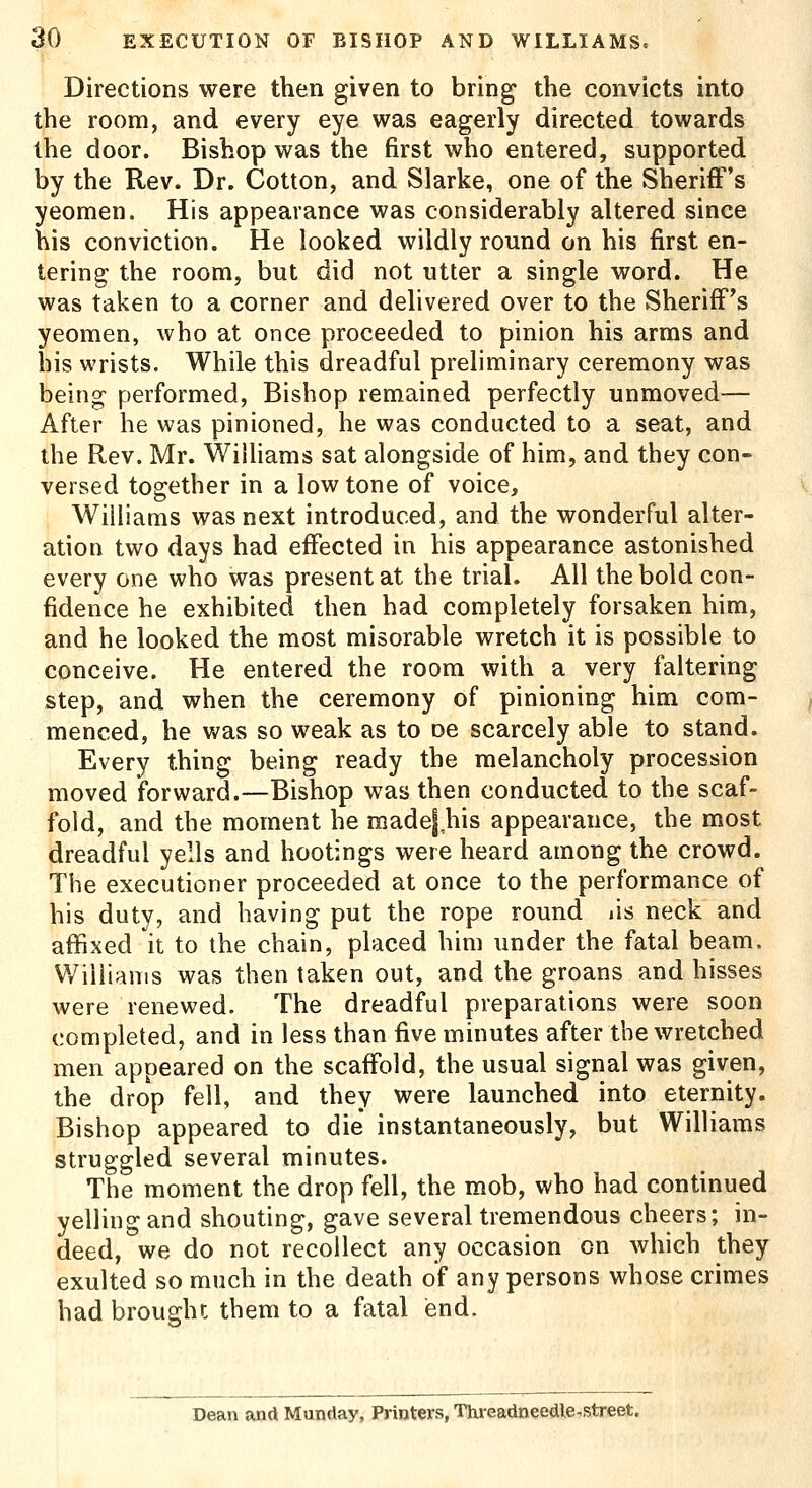 Directions were then given to bring- the convicts into the room, and every eye was eagerly directed towards the door. Bishop was the first who entered, supported by the Rev. Dr. Cotton, and Slarke, one of the Sheriff's yeomen. His appearance was considerably altered since his conviction. He looked wildly round on his first en- tering the room, but did not utter a single word. He was taken to a corner and delivered over to the Sheriff's yeomen, who at once proceeded to pinion his arms and his wrists. While this dreadful preliminary ceremony was being performed, Bishop remained perfectly unmoved— After he was pinioned, he was conducted to a seat, and the Rev. Mr. Williams sat alongside of him, and they con- versed together in a low tone of voice, Williams was next introduced, and the wonderful alter- ation two days had effected in his appearance astonished every one who was present at the trial. All the bold con- fidence he exhibited then had completely forsaken him, and he looked the most misorable wretch it is possible to conceive. He entered the room with a very faltering step, and when the ceremony of pinioning him com- menced, he was so weak as to oe scarcely able to stand. Every thing being ready the melancholy procession moved forward.—Bishop was then conducted to the scaf- fold, and the moment he madej his appearance, the most dreadful yells and hootings were heard among the crowd. The executioner proceeded at once to the performance of his duty, and having put the rope round lis neck and affixed it to the chain, placed him under the fatal beam. Williams was then taken out, and the groans and hisses were renewed. The dreadful preparations were soon completed, and in less than five minutes after the wretched men appeared on the scaffold, the usual signal was given, the drop fell, and they were launched into eternity. Bishop appeared to die* instantaneously, but Williams struggled several minutes. The moment the drop fell, the mob, who had continued yelling and shouting, gave several tremendous cheers; in- deed, we do not recollect any occasion on which they exulted so much in the death of any persons whose crimes had brought them to a fatal end. Dean and Munday, Printers, Threadneedle^street.