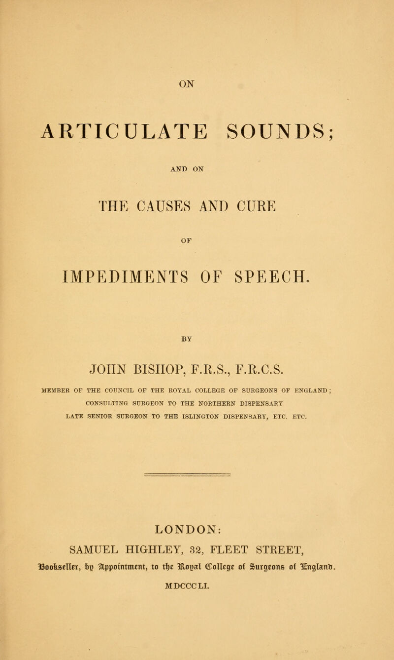 ON ARTICULATE SOUNDS; AND ON THE CAUSES AND CURE OF IMPEDIMENTS OF SPEECH BY JOHN BISHOP, F.R.S., F.R.C.S. MEMBER OF THE COUNCIL OF THE ROYAL COLLEGE OP SURGEONS OF ENGLAND: CONSULTING SURGEON TO THE NORTHERN DISPENSARY LATE SENIOR SURGEON TO THE ISLINGTON DISPENSARY, ETC. ETC. LONDON: SAMUEL HIGHLEY, 32, FLEET STREET, ISoofeseller, bp 'Appointment, to tf)e 9:RoBal College of Surgeons of lEnglantr. MDCCCLI.