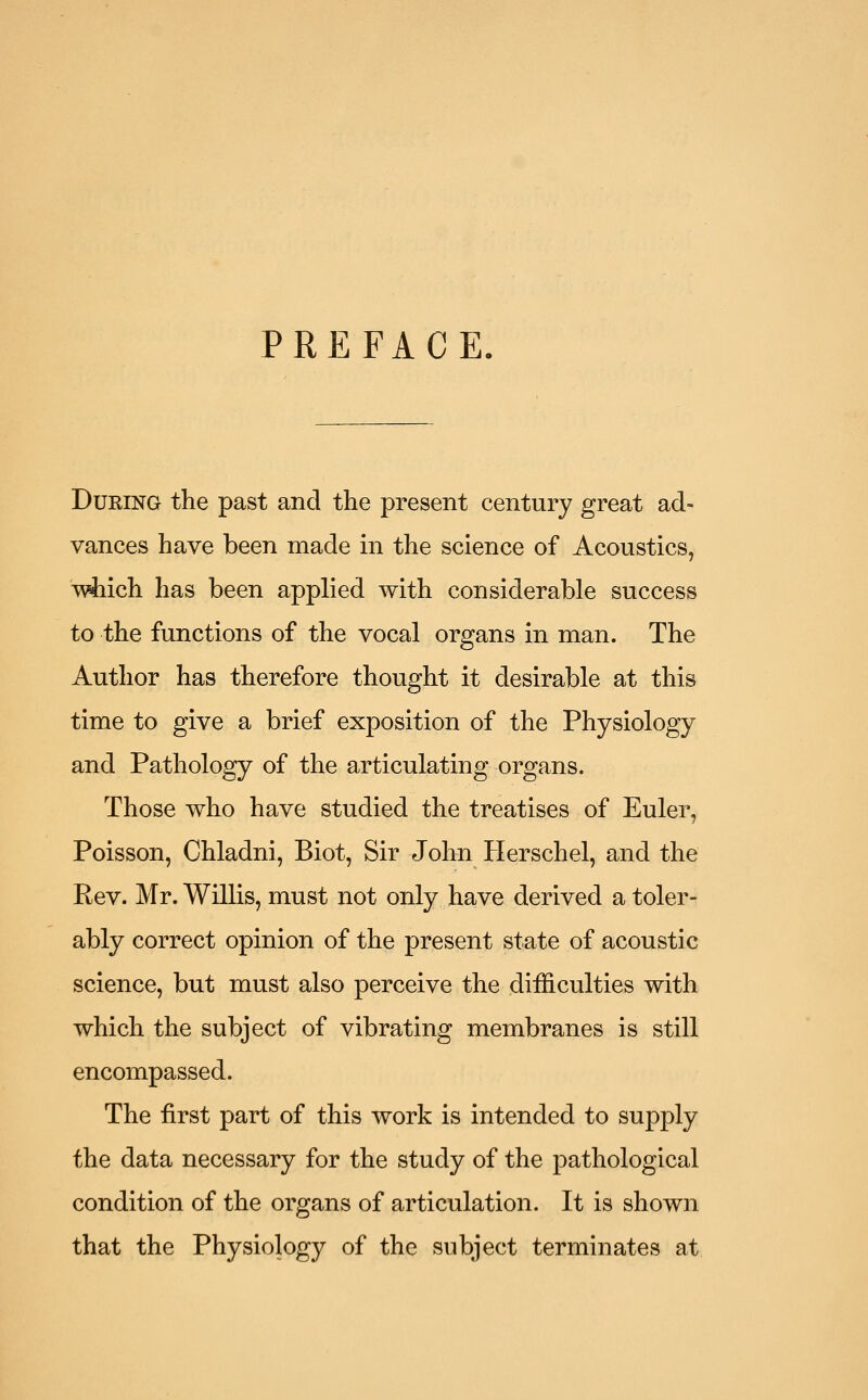 PREFACE. DuKiNG the past and the present century great ad- vances have been made in the science of Acoustics, T\4iich has been applied with considerable success to the functions of the vocal organs in man. The Author has therefore thought it desirable at this time to give a brief exposition of the Physiology and Pathology of the articulating organs. Those who have studied the treatises of Euler, Poisson, Chladni, Biot, Sir John Herschel, and the Rev. Mr. Willis, must not only have derived a toler- ably correct opinion of the present state of acoustic science, but must also perceive the difficulties with which the subject of vibrating membranes is still encompassed. The first part of this work is intended to supply the data necessary for the study of the pathological condition of the organs of articulation. It is shown that the Physiology of the subject terminates at