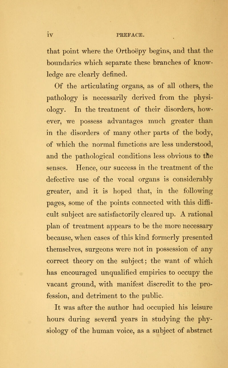 that point where the Orthoepy begins, and that the boundaries which separate these branches of know- ledge are clearly defined. Of the articulating organs, as of all others, the pathology is necessarily derived from the physi- ology. In the treatment of their disorders, how- ever, we possess advantages much greater than in the disorders of many other parts of the body, of which the normal functions are less understood, and the pathological conditions less obvious to the senses. Hence, our success in the treatment of the defective use of the vocal organs is considerably greater, and it is hoped that, in the following pages, some of the points connected with this diffi- cult subject are satisfactorily cleared up. A rational plan of treatment appears to be the more necessary because, when cases of this kind formerly presented themselves, surgeons were not in possession of any correct theory on the subject; the want of which has encouraged unqualified empirics to occupy the vacant ground, with manifest discredit to the pro- fession, and detriment to the public. It was after the author had occupied his leisure hours during several years in studying the phy- siology of the human voice, as a subject of abstract
