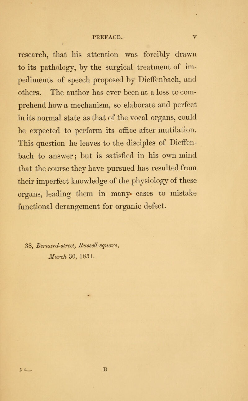 research, that his attention was forcibly drawn to its pathology, by the surgical treatment of im- pediments of speech proposed by DiefFenbach, and others. The author has ever been at a loss to com- prehend how a mechanism, so elaborate and perfect in its normal state as that of the vocal organs, could be expected to perform its office after mutilation. This question he leaves to the disciples of Dieffen- bach to answer; but is satisfied in his own mind that the course they have pursued has resulted from their imperfect knowledge of the physiology of these organs, leading them in many cases to mistake functional derangement for organic defect. 38, Bernard-street, Russell-square, March 30, 1851.