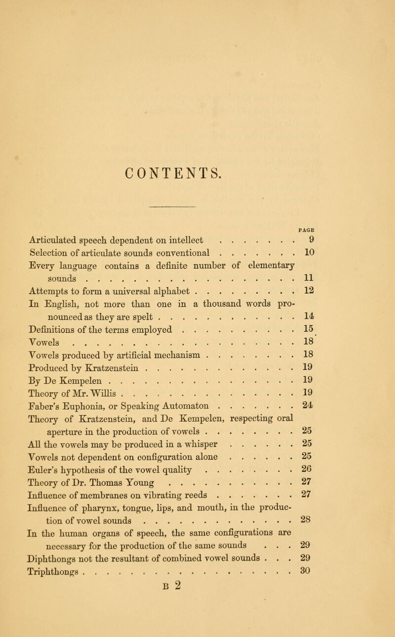 CONTENTS. PAGE Articulated speech dependent on intellect 9 Selection of articulate sounds conventional 10 Every language contains a definite number of elementary sounds 11 Attempts to form a universal alphabet 12 In English, not more than one in a thousand words pro- nounced as they are spelt 14i Definitions of the terms employed 15 Towels 18 Vowels produced by artificial mechanism 18 Produced by Kratzenstein 19 By De Kempelen 19 Theory of Mr. Willis 19 Faber's Euphonia, or Speaking Automaton 24 Theory of Kratzenstein, and De Kempelen, respecting oral aperture in the production of vowels 25 All the vowels may be produced in a whisper 25 Vowels not dependent on configuration alone 25 Euler's hypothesis of the vowel quality 26 Theory of Dr. Thomas Young 27 Influence of membranes on vibrating reeds 27 Influence of pharynx, tongue, lips, and mouth, in the produc- tion of vowel sounds 28 In the human organs of speech, the same configurations are necessary for the production of the same sounds ... 29 Diphthongs not the resultant of combined vowel sounds ... 29 Triphthongs 30 B 2