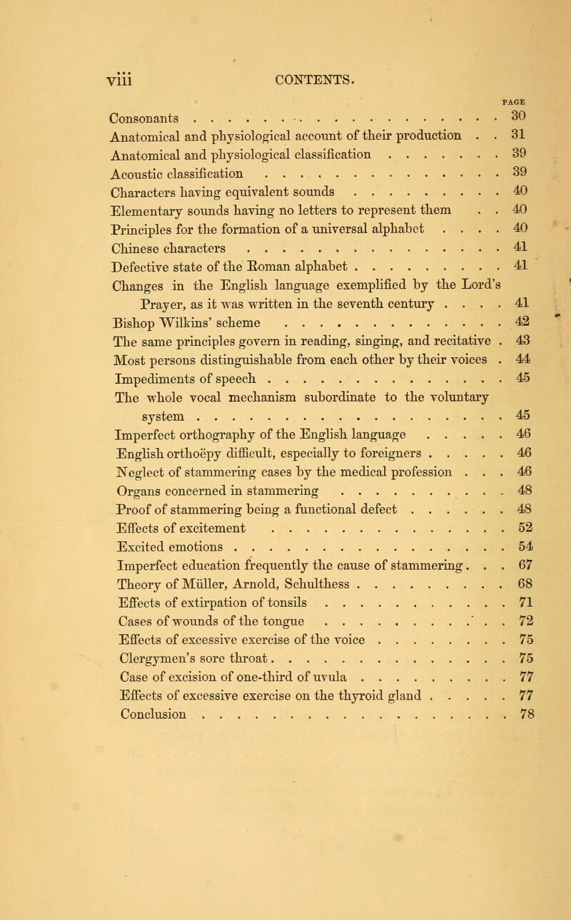. ' PAGE Consonants - 30 Anatomical and physiological acconnt of their production . . 31 Anatomical and physiological classification 39 Acoustic classification 39 Characters having equivalent sounds 40 Elementary sounds having no letters to represent them . . 40 Principles for the formation of a universal alphabet .... 40 Chinese characters 41 Defective state of the Eoman alphabet 41 Changes in the English language exemplified by the Lord's Prayer, as it was written in the seventh century . . . . 41 Bishop Wilkins' scheme 42 The same principles govern in reading, singing, and recitative . 43 Most persons distinguishable from each other by their voices . 44 Impediments of speech 45 The whole vocal mechanism subordinate to the voluntary system 45 Imperfect orthography of the English language 46 English orthoepy difficult, especially to foreigners 46 Neglect of stammering cases by the medical profession ... 46 Organs concerned in stammering 48 Proof of stammering being a functional defect 48 Effects of excitement 52 Excited emotions 54 Imperfect education frequently the cause of stammering... 67 Theory of Mtiller, Arnold, Schulthess 68 Effects of extirpation of tonsils 71 Cases of wounds of the tongue ' . . 72 Effects of excessive exercise of the voice ........ 75 Clergymen's sore throat 75 Case of excision of one-third of uvula 77 Effects of excessive exercise on the thyroid gland 77 Conclusion 78