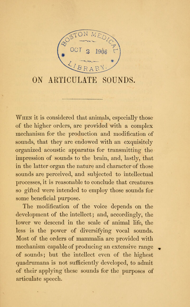 ON ARTICULATE SOUNDS, When it is considered that animals, especially those of the higher orders, are provided with a complex mechanism for the production and modification of sounds, that they are endowed with an exquisitely organized acoustic apparatus for transmitting the impression of sounds to the brain, and, lastly, that in the latter organ the nature and character of those sounds are perceived, and subjected to intellectual processes, it is reasonable to conclude that creatures so gifted were intended to employ those sounds for some beneficial purpose. The modification of the voice depends on the development of the intellect; and, accordingly, the lower we descend in the scale of animal life, the less is the power of diversifying vocal sounds. Most of the orders of mammalia are provided with mechanism capable of producing an extensive range of sounds; but the intellect even of the highest quadrumana is not sufiiciently developed, to admit of their applying these sounds for the purposes of articulate speech.