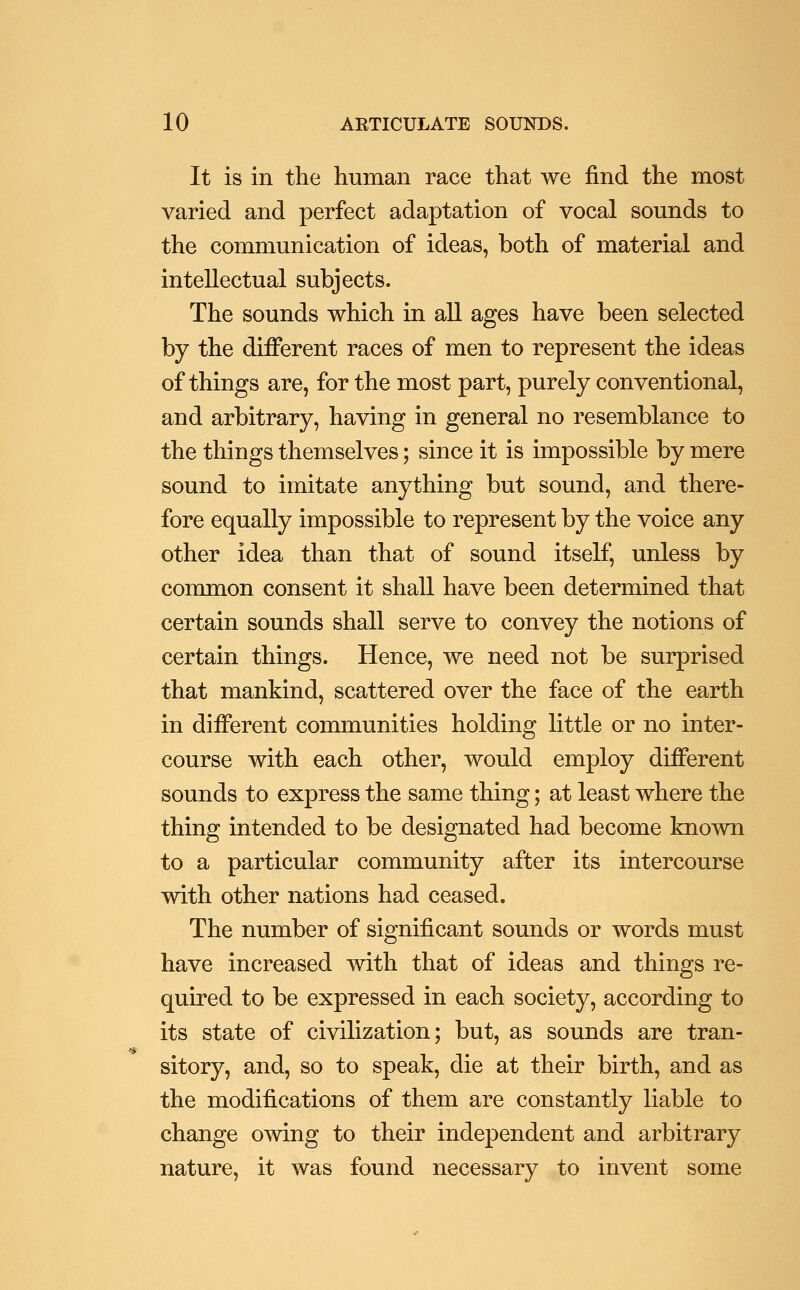 It is in the human race that we find the most varied and perfect adaptation of vocal sounds to the communication of ideas, both of material and intellectual subjects. The sounds which in all ages have been selected by the different races of men to represent the ideas of things are, for the most part, purely conventional, and arbitrary, having in general no resemblance to the things themselves; since it is impossible by mere sound to imitate anything but sound, and there- fore equally impossible to represent by the voice any other idea than that of sound itself, unless by common consent it shall have been determined that certain sounds shall serve to convey the notions of certain things. Hence, we need not be surprised that mankind, scattered over the face of the earth in different communities holding little or no inter- course with each other, would employ different sounds to express the same thing; at least where the thing intended to be designated had become known to a particular community after its intercourse with other nations had ceased. The number of significant sounds or words must have increased with that of ideas and things re- quired to be expressed in each society, according to its state of civilization; but, as sounds are tran- sitory, and, so to speak, die at their birth, and as the modifications of them are constantly liable to change owing to their independent and arbitrary nature, it was found necessary to invent some