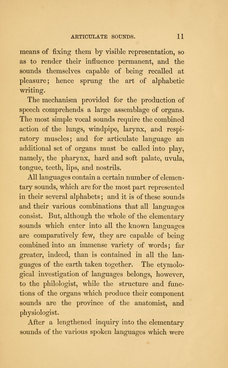 means of fixing them by visible representation, so as to render their influence permanent, and the sounds themselves capable of being recalled at pleasure; hence sprung the art of alphabetic writing. The mechanism provided for the production of speech comprehends a large assemblage of organs. The most simple vocal sounds require the combined action of the lungs, windpipe, larynx, and respi- ratory muscles; and for articulate language an additional set of organs must be called into play, namely, the pharynx, hard and soft palate, uvula, tongue, teeth, lips, and nostrils. All languages contain a certain number of elemen- tary sounds, which are for the most part represented in their several alphabets; and it is of these sounds and their various combinations that all languages consist. But, although the whole of the elementary sounds which enter into all the known languages are comparatively few, they are capable of being combined into an immense variety of words; far greater, indeed, than is contained in all the lan- guages of the earth taken together. The etymolo- gical investigation of languages belongs, however, to the philologist, while the structure and func- tions of the organs which produce their component sounds are the province of the anatomist, and physiologist. After a lengthened inquiry into the elementary sounds of the various spoken languages which were