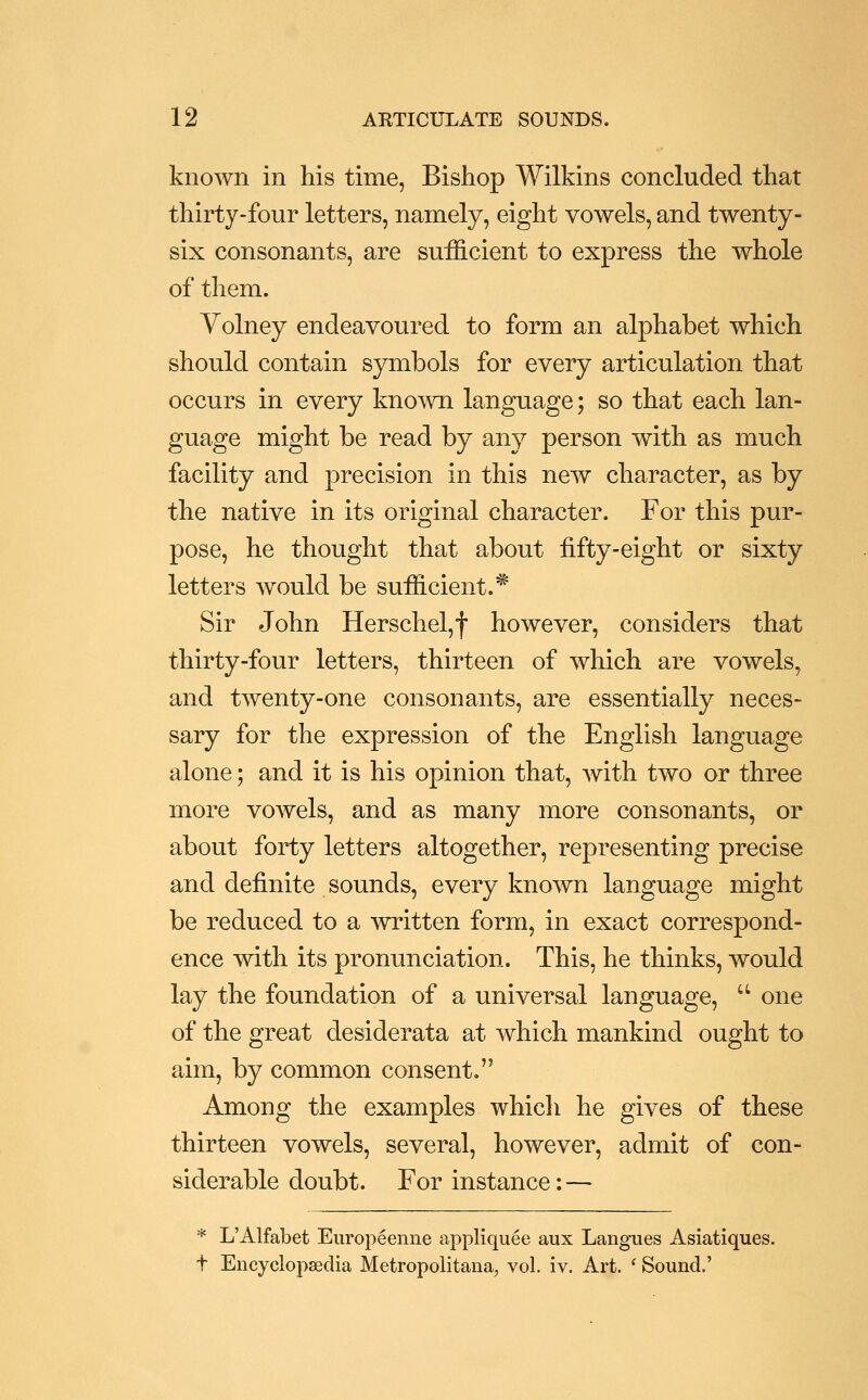 known in his time, Bishop Wilkins concluded that thirty-four letters, namely, eight vowels, and twenty- six consonants, are sufficient to express the whole of them. Yolney endeavoured to form an alphabet which should contain symbols for every articulation that occurs in every known language; so that each lan- guage might be read by any person with as much facility and precision in this new character, as by the native in its original character. For this pur- pose, he thought that about fifty-eight or sixty letters would be sufficient.* Sir John Herschel,f however, considers that thirty-four letters, thirteen of which are vowels, and twenty-one consonants, are essentially neces- sary for the expression of the English language alone; and it is his opinion that, Avith two or three more vowels, and as many more consonants, or about forty letters altogether, representing precise and definite sounds, every known language might be reduced to a written form, in exact correspond- ence with its pronunciation. This, he thinks, would lay the foundation of a universal language,  one of the great desiderata at which mankind ought to aim, by common consent. Among the examples whicli he gives of these thirteen vowels, several, however, admit of con- siderable doubt. For instance: — * L'Alfabet Europeenne appliquee aux Langues Asiatiques. t Encyclopaedia Metropolitana, vol. iv. Art. ' Sound.'