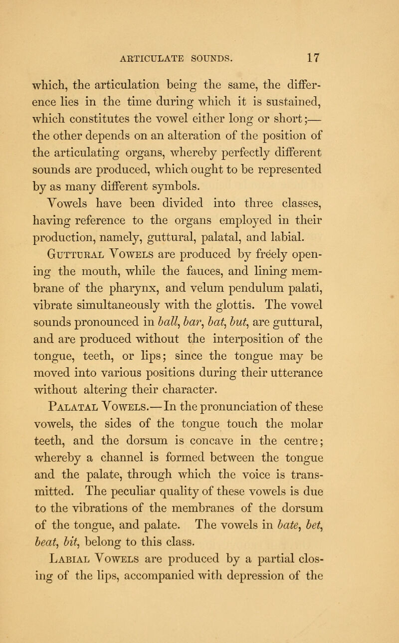 which, the articulation being the same, the differ- ence lies in the time during which it is sustained, which constitutes the vowel either long or short;— the other depends on an alteration of the position of the articulating organs, whereby perfectly different sounds are produced, which ought to be represented by as many different symbols. Yowels have been divided into three classes, having reference to the organs employed in their production, namely, guttural, palatal, and labial. GuTTDEAL Vowels are produced by freely open- ing the mouth, while the fauces, and lining mem- brane of the pharynx, and velum pendulum palati, vibrate simultaneously with the glottis. The vowel sounds pronounced in hall^ har^ ha% hu% are guttural, and are produced without the interposition of the tongue, teeth, or lips; since the tongue may be moved into various positions during their utterance without altering their character. Palatal Vowels.—In the pronunciation of these vowels, the sides of the tongue touch the molar teeth, and the dorsum is concave in the centre; whereby a channel is formed between the tongue and the palate, through which the voice is trans- mitted. The peculiar quality of these vowels is due to the vibrations of the membranes of the dorsum of the tongue, and palate. The vowels in hate^ het^ beat, bit, belong to this class. Labial Vowels are produced by a partial clos- ing of the lips, accompanied with depression of the