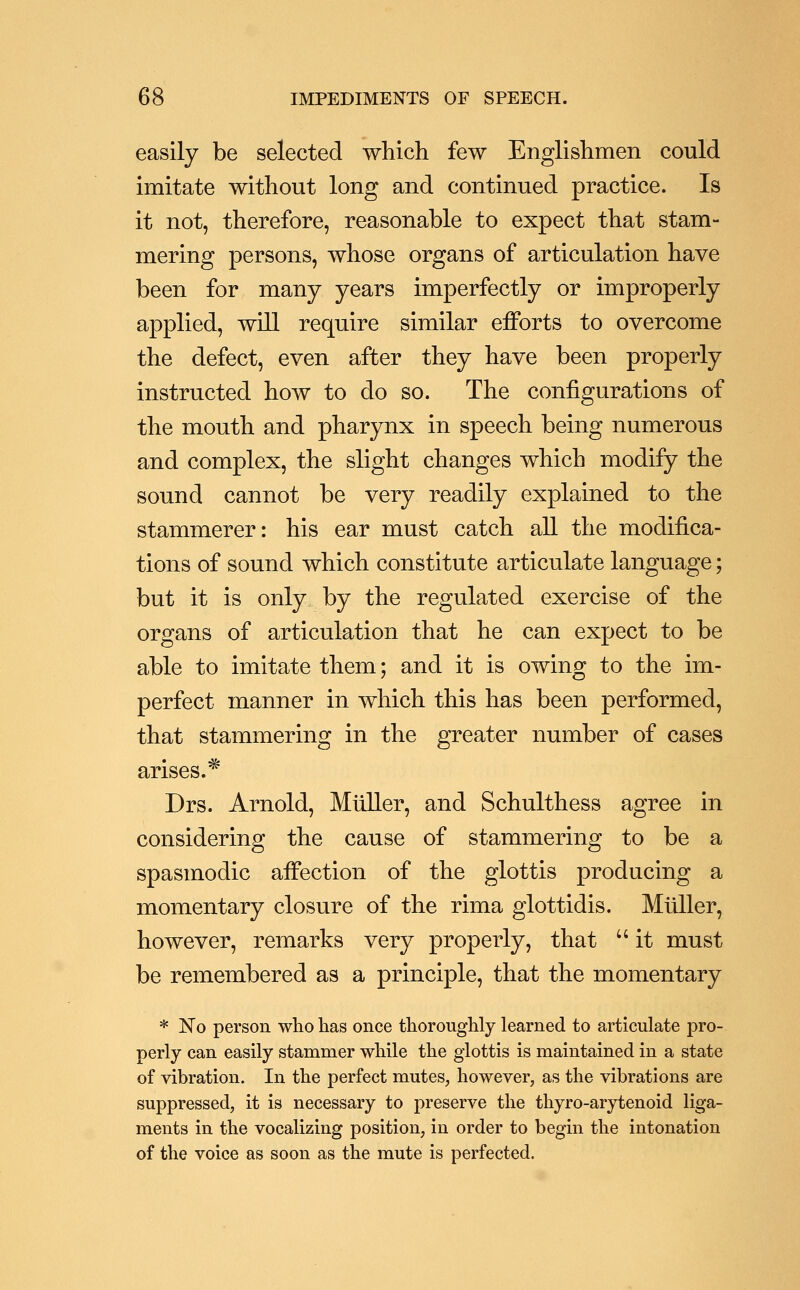 easily be selected which few Englishmen could imitate without long and continued practice. Is it not, therefore, reasonable to expect that stam- mering persons, whose organs of articulation have been for many years imperfectly or improperly applied, will require similar efforts to overcome the defect, even after they have been properly instructed how to do so. The configurations of the mouth and pharynx in speech being numerous and complex, the slight changes which modify the sound cannot be very readily explained to the stammerer: his ear must catch all the modifica- tions of sound which constitute articulate language; but it is only by the regulated exercise of the organs of articulation that he can expect to be able to imitate them; and it is owing to the im- perfect manner in which this has been performed, that stammering in the greater number of cases arises.* Drs. Arnold, Mliller, and Schulthess agree in considering the cause of stammering to be a spasmodic affection of the glottis producing a momentary closure of the rima glottidis. Muller, however, remarks very properly, that it must be remembered as a principle, that the momentary * No person wlio has once thoroughly learned to articulate pro- perly can easily stammer while the glottis is maintained in a state of vibration. In the perfect mutes, however, as the vibrations are suppressed, it is necessary to preserve the thyro-arytenoid liga- ments in the vocalizing position, in order to begin the intonation of the voice as soon as the mute is perfected.