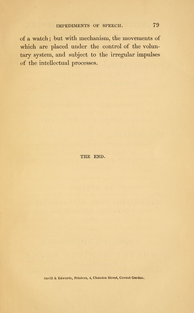 of a watch; but with mechanism, the movements of which are placed under the control of the volun- tary system, and subject to the irregular impulses of the intellectual processes. THE END. Savill & Edwards, Printers, 4, Chandos Street, Covent Garden.