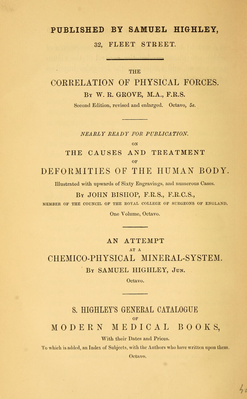 PUBLISHED BY SAMUEL HIGHLEY, 32, FLEET STREET. THE CORRELATION OF PHYSICAL FORCES. By W. R. grove, M.A., F.R.S. Second Edition, revised and enlarged. Octavo, 5s. NEARLY READY FOR PUBLICATION. ON THE CAUSES AND TREATMENT OP DEFORMITIES OF THE HUMAN BODY, Illustrated with upwards of Sixty Engravings, and numerous Cases, By JOHN BISHOP, F.R.S., F.R.C.S., MEMBER 01' THE COUNCIL OF THE EOYAL COLLEGE OF SUEGEONS OF ENGLAND. One Volume, Octavo. AN ATTEMPT AT A CHEMICO-PHYSICAL MINERAL-SYSTEM. By SAMUEL HIGHLEY, Jdn. Octavo. S. HIGHLEY'S GENEEAL CATALOGUE OF MODERN MEDICAL BOOKS, With their Dates and Prices. To which is added, an Index of Subjects, with the Authors who have written upon them. Octavo.
