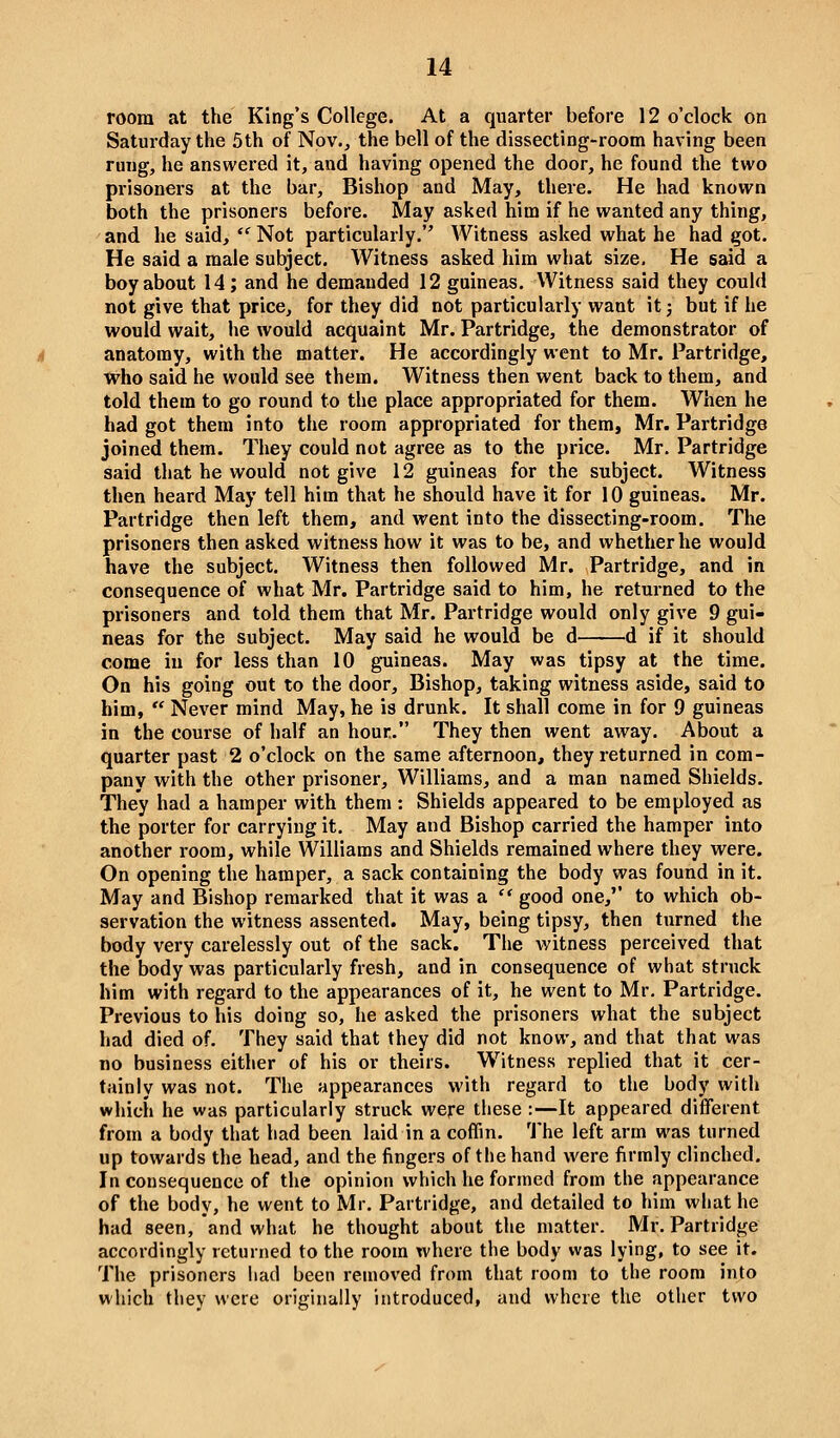 room at the King's College. At a quarter before 12 o'clock on Saturday the 5th of Nov., the bell of the dissecting-room having been rung, he answered it, and having opened the door, he found the two prisoners at the bar. Bishop and May, there. He had known both the prisoners before. May asked him if he wanted any thing, and he said,  Not particularly. Witness asked what he had got. He said a male subject. Witness asked him what size. He said a boy about 14; and he demanded 12 guineas. Witness said they could not give that price, for they did not particularly want it j but if he would wait, he would acquaint Mr. Partridge, the demonstrator of anatomy, with the matter. He accordingly went to Mr. Partridge, who said he would see them. Witness then went back to them, and told them to go round to the place appropriated for them. When he had got them into the room appropriated for them, Mr. Partridge joined them. They could not agree as to the price. Mr. Partridge said that he would not give 12 guineas for the subject. Witness then heard May tell him that he should have it for 10 guineas. Mr. Partridge then left them, and went into the dissecting-room. The prisoners then asked witness how it was to be, and whether he would have the subject. Witness then followed Mr. Partridge, and in consequence of what Mr. Partridge said to him, he returned to the px'isoners and told them that Mr. Partridge would only give 9 gui- neas for the subject. May said he would be d d if it should come in for less than 10 guineas. May was tipsy at the time. On his going out to the door. Bishop, taking witness aside, said to him,  Never mind May, he is drunk. It shall come in for 9 guineas in the course of half an hour. They then went away. About a quarter past 2 o'clock on the same afternoon, they returned in com- pany with the other prisoner, Williams, and a man named Shields. They had a hamper with them : Shields appeared to be employed as the porter for carrying it. May and Bishop carried the hamper into another room, while Williams and Shields remained where they were. On opening the hamper, a sack containing the body was found in it. May and Bishop remarked that it was a  good one,'' to which ob- servation the witness assented. May, being tipsy, then turned the body very carelessly out of the sack. The witness perceived that the body was particularly fresh, and in consequence of what struck him with regard to the appearances of it, he went to Mr, Partridge. Previous to his doing so, he asked the prisoners what the subject had died of. They said that they did not know, and that that was no business either of his or theirs. W^itness replied that it cer- tainly was not. The appearances with regard to the body with whicii he was particularly struck were these :—It appeared different from a body that had been laid in a coffin, 'i'he left arm was turned up towards the head, and the fingers of the hand were firmly clinched. In consequence of the opinion which he formed from the appearance of the body, he went to Mr. Partridge, and detailed to him what he had seen, and what he thought about the matter. Mr. Partridge accordingly returned to the room where the body was lying, to see it. The prisoners liad been removed from that room to the room into which they were originally introduced, and where the other two