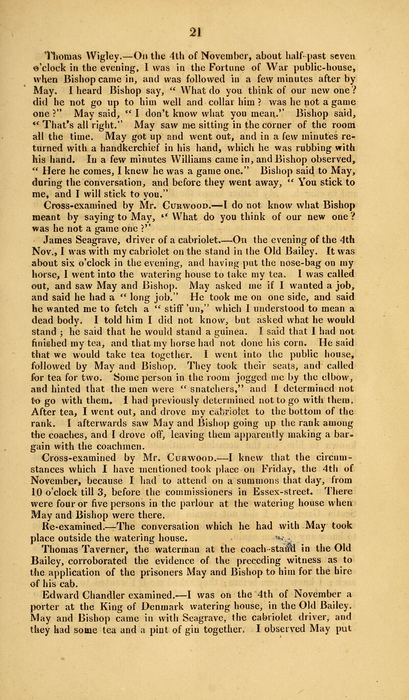 Thomas Wigley.—On the 4lh of November, about half- past seven ©'clock in the evening, I was in the Fortune of War public-house, when Bishop came in, and was followed in a few minutes after by May. I heard Bishop say,  What do you think of our new one ? did he not go up to him well and collar him ? was he not a game one ? May said,  I don't know what you mean.'' Bishop said, *' That's all right. May saw me sitting in the corner of the room all the time. May got up and went out, and in a few minutes re- turned with a handkerchief in his hand, which he was rubbing with his hand. In a few minutes Williams came in, and Bishop observed,  Here he comes, I knew he was a game one. Bishop said to May, during the conversation, and before they went away,  You stick to me, and I will stick to you. Cross-examined by Mr. Curwood.—I do not know what Bishop meant by saying to May,  What do you think of our new one ? was he not a game one ?'' James Seagrave, driver of a cabriolet.—On the evening of the -^th Nov., I was with my cabriolet on the stand in (he Old Bailey. It was about six o'clock in the evening, and having put the nose-bag on my horse, I went into the watering house to take my tea. 1 was called out, and saw May and Bishop. May asked me if I wanted a job, and said he had a  long job. He took me on one side, and said he wanted me to fetch a ' stiff'un, which I understood to mean a dead body. I told him I did not know, but asked what he would stand ; he said that he would stand a guinea. I said that I had not finished my tea, and that my horse had not done his corn. He said that we would take tea together. I went into the public house, followed by May and Bishop. Tliey took their seats, and called for tea for two. tsome person in the room jogged me by the elbow, and hinted that the men were  snatchers, and I determined not t-o go with them. I had previously determined not to go with them. After tea, I went out, and drove my cabriolet to the bottom of the rank. I afterwards saw May and Bishop going up the rank among the coaches, and I drove off, leaving them apparently making a bar- gain with the coachmen. Cross-examined by Mr. Curwood.^—I knew that the circum- stances which I have mentioned took place on Friday, the 4th of November, because I had to attend on a summons that day, from 10 o'clock till 3, before the commissioners in Essex-street. There were four or five persons in the parlour at the watering house when May and Bishop were there. Re-examined.—The conversation which he had with May took place outside the watering house. *^*... Thomas Taverner, the waterman at the coach -statld in the Old Bailey, corroborated the evidence of the preceding witness as to the application of the prisoners May and Bishop to him for the hire of his cab. Edward Chandler examined.—I was on the 4th of November a porter at the King of Denmark watering house, in the Old Bailey. May and Bishop came in with Seagrave, the cabriolet driver, and they had some tea and a pint of gin together. I observed May put