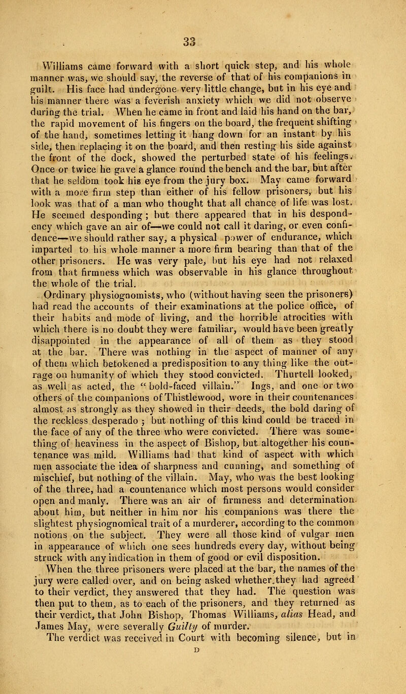 Williams came forward with a short quick step, and his whole manner was, we should say, the reverse of that of his companions in guili. His face had undergone very little change, but in his eye and his manner there was a feverish anxiety which we did not observe during the trial. AVhen he came in front and laid his hand on the bar, the rapid movement of his fingers on the board, the frequent shifting of the hand, sometimes letting it hang down for an instant by his side, then replacing it on the board, and then vesting his side against the front of the dock, showed the perturbed state of his feelings. Once or twice he gave a glance round the bench and the bar, but after that he seldom toot his eye from the jury box. May came forward with a more firm step than either of his fellow prisoners, but his look was that of a man who thought that all chance of life was lost. He seemed desponding ; but there appeared that in his despond- ency which gave an air of—we could not call it daring, or even confi- dence—we should rather say, a physical power of endurance, which imparted to his whole manner a more firm bearing than that of the other prisoners. He was very pale, but his eye had not relaxed from that firmness which was observable in his glance throughout the whole of the trial. Ordinary physiognomists, who (without having seen the prisoners) had read the accounts of their examinations at the police office, of their habits and mode of living, and the horrible atrocities with which there is no doubt they were familiar, would have been greatly disappointed in the appearance of all of them as they stood at the bar. There was nothing in the aspect of manner of any of them which betokened a predisposition to any thing like the out- rage on humanity of which they stood convicted. Thurtell looked, as well as acted, the  bold-faced villain. Ings, and one or two others of the companions of Thistlewood, wore in their countenances almost as strongly as they showed in their deeds, the bold daring of the reckless desperado ; but nothing of this kind could be traced in the face of any of the three who were convicted. There was some- thing of heaviness in the aspect of Bishop, but altogether his coun- tenance was mild. Williams had that kind of aspect with which men associate the idea of sharpness and cunningj and something of mischief, but nothing of the villain. May, who was the best looking of the three, had a countenance which most persons would consider open and manly. There was an air of firmness and determination, about him, but neither in him nor his companions was there the slightest physiognomical trait of a murderer, according to the common notions on the subject. They were all those kind of vulgar men in appearance of which one sees hundreds every day, without being struck with any indication in them of good or evil disposition. When the three prisoners were placed at the bar, the names of the jury were called over, and on being asked whether^they had agreed to their verdict, they answered that they had. The question was then put to them, as to each of the prisoners, and they returned as their verdict, that John Bishop, Thomas Williams, a/ias Head, and James May, were severally Guilty of murder. The verdict was received in Court with becoming silence, but in