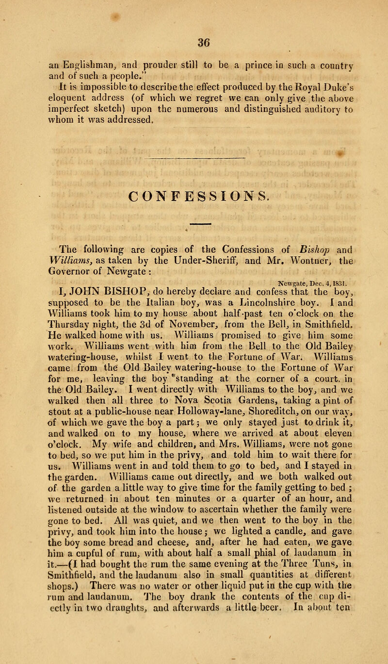 an Englishman, and prouder still to be a prince in such a country and of such a people. It is impossible to describe the effect produced by the Royal Duke's eloquent address (of which we regret we can only give tlie above imperfect sketch) upon the numerous and distinguished auditory to whom it was addressed. CONFESSIONS. The following are copies of the Confessions of Bishop and Willia7ns, as taken by the Under-SherifF, and Mr, Wontner, the Governor of Newgate: Newgate, Dec. 4,1831. Ij JOHN BISHOP, do hereby declare and confess that the boy, supposed to be the Italian boy, was a Lincolnshire boy. I and Williams took him to my house about half-past ten o'clock on the Thursday night, the 3d of November, from the Bell, in Smithfield. He walked home with us. Williams promised to give him some work. Williams went with him from the Bell to the Old Bailey watering-house, whilst I went to the Fortune of War, Williams came from the Old Bailey watering-house to the Fortune of War for me, leaving the boy ''standing at the corner of a court, in the Old Bailey. I went directly with Williams to the boy, and we walked then all three to Nova Scotia Gardens, taking a pint of stout at a public-house near Holloway-lane, Shoreditch, on our way, of which we gave the boy a part j we only stayed just to drink it, and walked on to my house, where we arrived at about eleven o'clock. My wife and children, and Mrs. Williams, were not gone to bed, so we put him in the privy, and told him to wait there for us. Williams went in and told them to go to bed, and I stayed in the garden. Williams came out directly, and we both walked out of the garden a little way to give time for the family getting to bed ; we returned in about ten minutes or a quarter of an hour, and listened outside at the window to ascertain whether the family were gone to bed. All was quiet, and we then went to the boy in the privy, and took him into the house j we lighted a candle, and gave the boy some bread and cheese, and, after he had eaten, we gave him a cupful of rum, with about half a small phial of laudanum in it.—(I had bought the rum the same evening at the Three Tuns, in Smithfield, and the laudanum also in small quantities at different shops.) There was no water or other liquid put in the cup with the lum and laudanum. 'J'he boy drank the contents of the cup di- octly in two draughts, and afterwards a little beer. In about ten