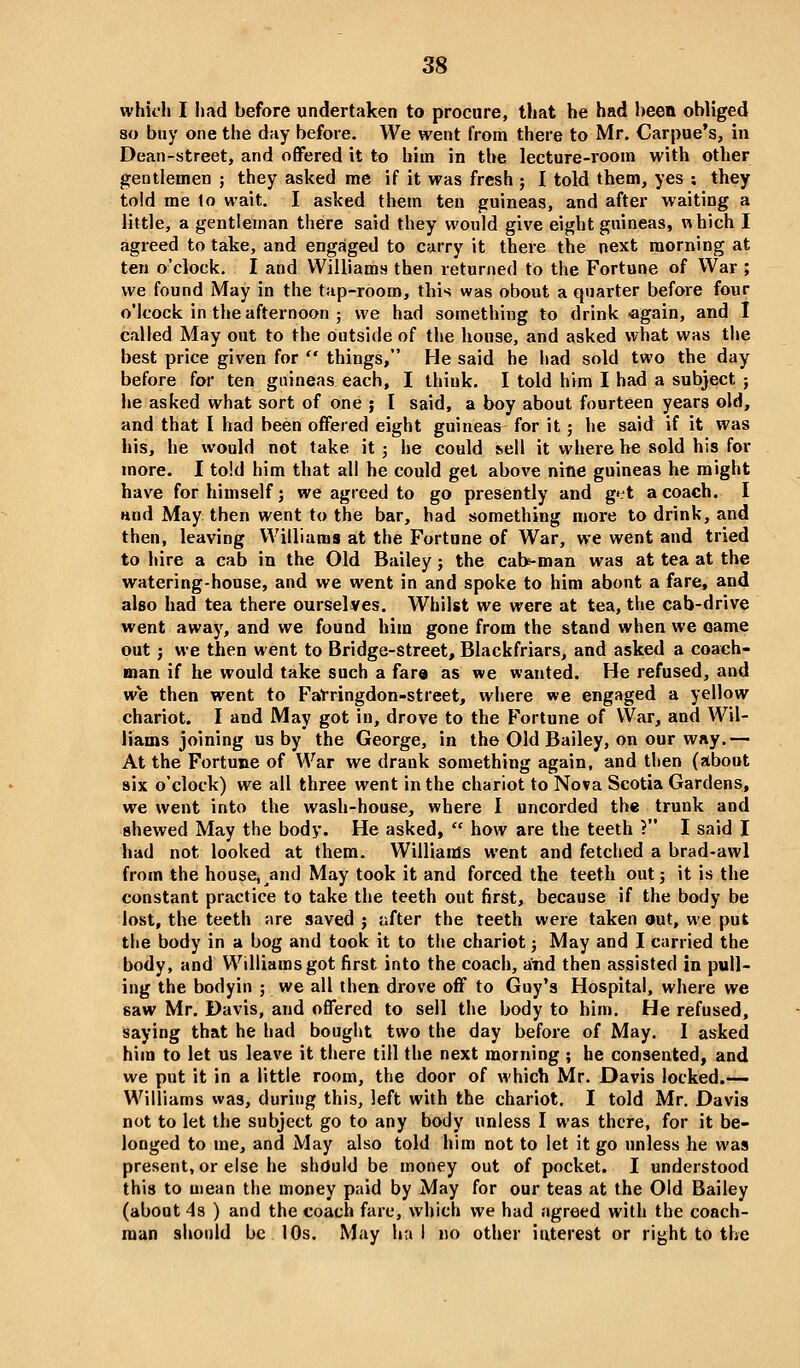 whii'h I had before undertaken to procure, that he had been obliged so buy one the day before. We went from there to Mr. Carpue's, in Dean-street, and offered it to biin in the lecture-room with other gentlemen ; they asked me if it was fresh ; I told them, yes : they told me to wait. I asked them ten guineas, and after waiting a little, a gentleman there said they would give eight guineas, which I agreed to take, and engaged to carry it there the next morning at ten o'clock. I and Williams then returned to the Fortune of War ; we found May in the tap-room, this was obout a quarter before four o'lcock in the afternoon ; we had something to drink «gain, and I called May out to the outside of the house, and asked what was tlie best price given for  things, He said he had sold two the day before for ten guineas each, I think. I told him I had a subject ; he asked what sort of one ; I said, a boy about fourteen years old, and that I had been offered eight guineas for it; he said if it was his, he would not take it ; he could ^ell it where be sold his for more. I told him that all he could get above nine guineas he might have for himself; we agreed to go presently and get a coach. I and May then went to the bar, had something more to drink, and then, leaving Williams at the Fortune of War, we went and tried to hire a cab in the Old Bailey; the cab-man was at tea at the watering-house, and we went in and spoke to him about a fare, and also had tea there ourselves. Whilst we were at tea, the cab-drive went away, and we found him gone from the stand when we oame out; we then went to Bridge-street, Blackfriars, and asked a coach- man if he would take such a far© as we wanted. He refused, and we then went to Fat-ringdon-street, where we engaged a yellow chariot. I and May got in, drove to the Fortune of War, and Wil- liams joining us by the George, in the Old Bailey, on our way.— At the Fortune of War we drank something again, and then (about six o'clock) we all three went in the chariot to Nova Scotia Gardens, we went into the wash-house, where I uncorded the trunk and shewed May the body. He asked,  how are the teeth V I said I had not looked at them. Williams went and fetched a brad-awl from the house, ^and May took it and forced the teeth out j it is the constant practice to take the teeth out first, because if the body be lost, the teeth are saved j after the teeth were taken out, we put the body in a bog and took it to the chariot; May and I carried the body, and Williams got first into the coach, a'nd then assisted in pull- ing the bodyin ; we all then drove off to Guy's Hospital, where we saw Mr. Davis, and offered to sell the body to him. He refused, saying that he had bought two the day before of May. I asked him to let us leave it there till the next morning ; he consented, and we put it in a little room, the door of which Mr. Davis locked.-— Williams was, during this, left with the chariot. I told Mr. Davis not to let the subject go to any body unless I was there, for it be- longed to me, and May also told him not to let it go unless he was present, or else he shduld be money out of pocket. I understood this to mean the money paid by May for our teas at the Old Bailey (about 4s ) and the coach fare, which we had agreed with the coach- man should be 10s. May ha 1 no other interest or right to the