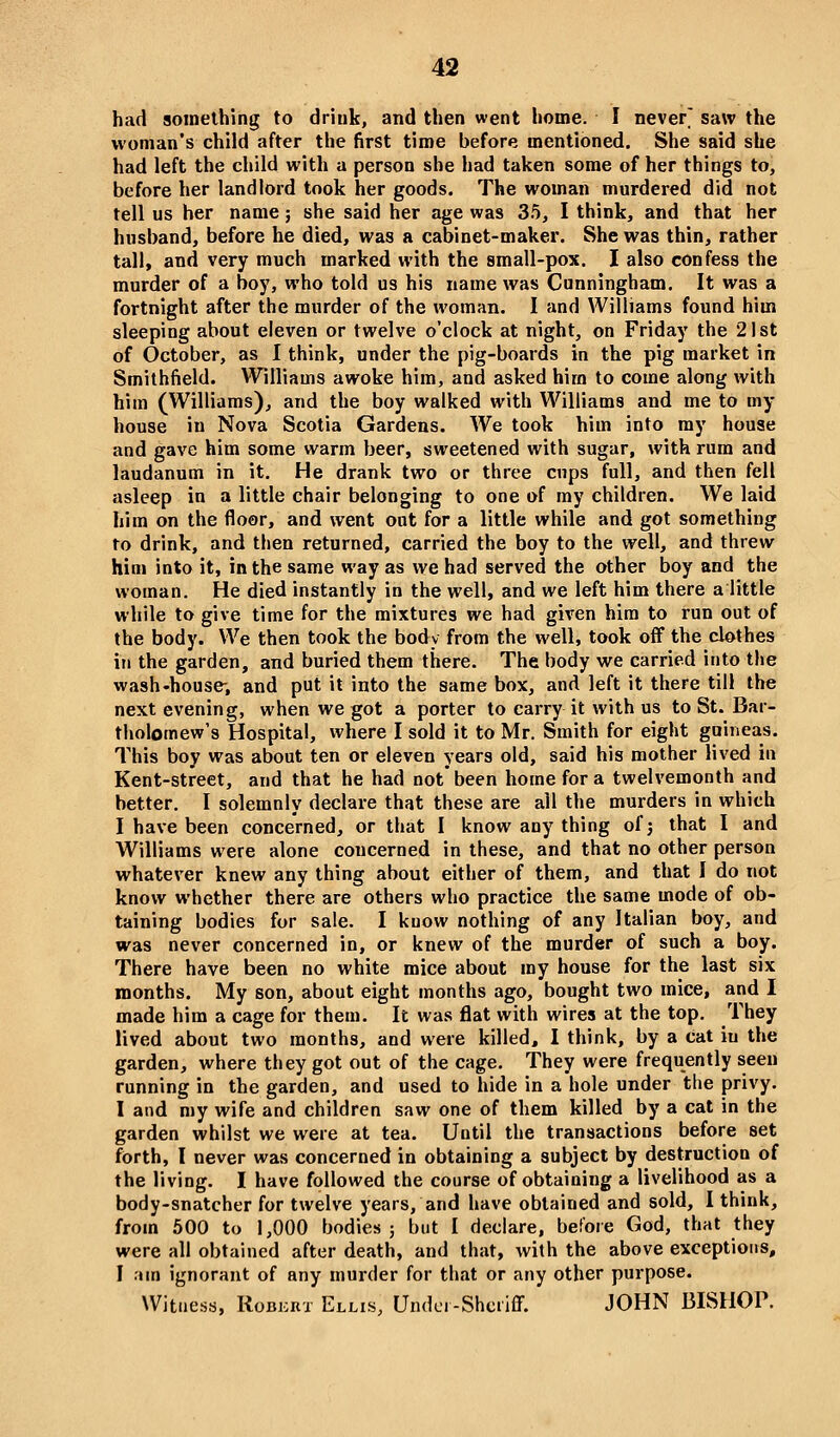 had something to drink, and then went home. I never' saw the woman's child after the first time before mentioned. She said she had left the child with a person she had taken some of her things to, before her landlord took her goods. The woman murdered did not tell us her name; she said her age was 35, I think, and that her husband, before he died, was a cabinet-maker. She was thin, rather tall, and very much marked with the small-pox. I also confess the murder of a boy, who told us his name was Cnnningham. It was a fortnight after the murder of the woman. I and Williams found him sleeping about eleven or twelve o'clock at night, on Friday the 21st of October, as I think, under the pig-boards in the pig market in Smithfield. Williams awoke him, and asked him to come along with him (Williams), and the boy walked with Williams and me to my house in Nova Scotia Gardens. We took him into my house and gave him some warm beer, sweetened with sugar, with rum and laudanum in it. He drank two or three cups full, and then fell asleep in a little chair belonging to one of my children. We laid him on the floor, and went out for a little while and got something to drink, and then returned, carried the boy to the well, and threw him into it, in the same way as we had served the other boy and the woman. He died instantly in the well, and we left him there a little while to give time for the mixtures we had given him to run out of the body. We then took the body from the well, took off the clothes in the garden, and buried them there. The body we carried into the wash-house-, and put it into the same box, and left it there till the next evening, when we got a porter to carry it with us to St. Bar- tholomew's Hospital, where I sold it to Mr. Smith for eight guineas. This boy was about ten or eleven years old, said his mother lived in Kent-street, and that he had not been home for a twelvemonth and better. I solemnly declare that these are all the murders in which I have been concerned, or that I know any thing of j that I and Williams were alone concerned in these, and that no other person whatever knew any thing about either of them, and that I do not know whether there are others who practice the same mode of ob- taining bodies for sale. I know nothing of any Italian boy, and was never concerned in, or knew of the murder of such a boy. There have been no white mice about my house for the last six months. My son, about eight months ago, bought two mice, and I made him a cage for them. It was flat with wires at the top. They lived about two months, and were killed, I think, by a cat in the garden, where they got out of the cage. They were frequently seen running in the garden, and used to hide in a hole under the privy. I and my wife and children saw one of them killed by a cat in the garden whilst we were at tea. Until the transactions before set forth, I never was concerned in obtaining a subject by destruction of the living. I have followed the course of obtaining a livelihood as a body-snatcher for twelve years, and have obtained and sold, I think, from 500 to 1,000 bodies; but I declare, before God, that they were all obtained after death, and that, with the above exceptions, I :un ignorant of any murder for that or any other purpose. Witness, RoBKRT Ellis, Undci-Shcriff. JOHN BISHOP.