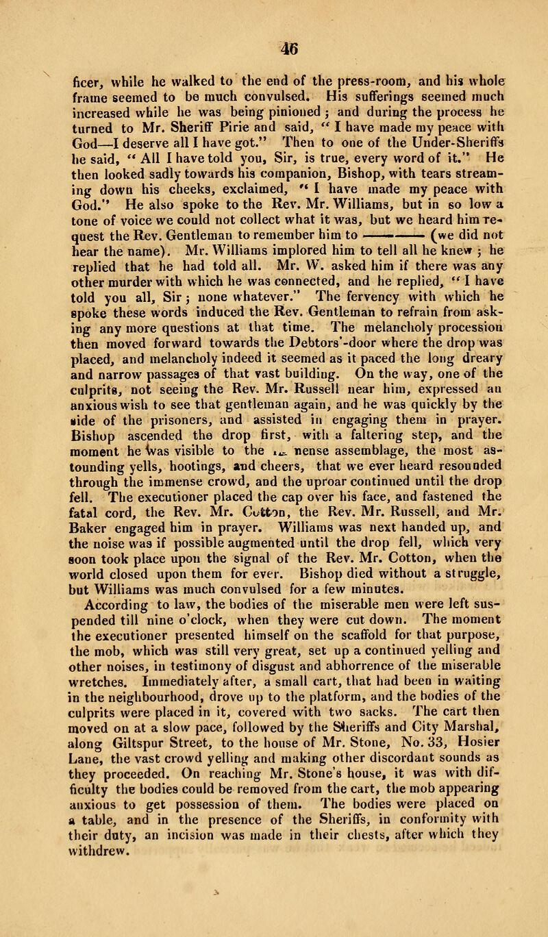 ficer, while he walked to the end of the press-room, and his whole frame seemed to be much convulsed. His sufferings seemed much increased while he was being pinioned ; and during the process he turned to Mr. Sheriff Pirie and said,  I have made my peace with God—I deserve all I have got. Then to one of the Under-Sheriffs he said,  All I have told you, Sir, is true, every word of it. He then looked sadly towards his companion. Bishop, with tears stream- ing down his cheeks, exclaimed, '• I have made my peace with God. He also spoke to the Rev. Mr. Williams, but in so low a tone of voice we could not collect what it was, but we heard him re- quest the Rev. Gentleman to remember him to ■■ (we did not hear the name). Mr. Williams implored him to tell all he knew j he replied that he had told all. Mr. W. asked him if there was any other murder with which he was connected, and he replied,  I have told you all. Sir j none whatever. The fervency with which he spoke these words induced the Rev. Gentleman to refrain from ask- ing any more questions at that time. The melancholy procession then moved forward towards the Debtors'-door where the drop was placed, and melancholy indeed it seemed as it paced the long dreary and narrow passages of that vast building. On the way, one of the culprits, not seeing the Rev. Mr. Russell near him, expressed an anxious wish to see that gentleman again, and he was quickly by the •ide of the prisoners, and assisted in engaging them in prayer. Bishop ascended the drop first, with a faltering step, and the moment he ivas visible to the i^ nense assemblage, the most as- tounding yells, hootings, and cheers, that we ever heard resounded through the immense crowd, and the uproar continued until the drop fell. The executioner placed the cap over his face, and fastened the fatal cord, the Rev. Mr. Cufcfron, the Rev. Mr. Russell, and Mr. Baker engaged him in prayer. Williams was next handed up, and the noise was if possible augmented until the drop fell, which very soon took place upon the signal of the Rev. Mr. Cotton, when the world closed upon them forever. Bishop died without a struggle, but Williams was much convulsed for a few minutes. According to law, the bodies of the miserable men were left sus- pended till nine o'clock, when they were cut down. The moment the executioner presented himself on the scaffold for that purpose, the mob, which was still very great, set up a continued yelling and other noises, in testimony of disgust and abhorrence of the miserable wretches. Immediately after, a small cart, that had been in waiting in the neighbourhood, drove up to the platform, and the bodies of the culprits were placed in it, covered with two sacks. The cart then moved on at a slow pace, followed by the S<ieriffs and City Marshal, along Giltspur Street, to the house of Mr. Stone, No. 33, Hosier Lane, the vast crowd yelling and making other discordant sounds as they proceeded. On reaching Mr. Stone's house, it was with dif- ficulty the bodies could be removed from the cart, the mob appearing anxious to get possession of them. The bodies were placed on a table, and in the presence of the Sheriffs, in conformity with their duty, an incision was made in their chests, after which they withdrew.