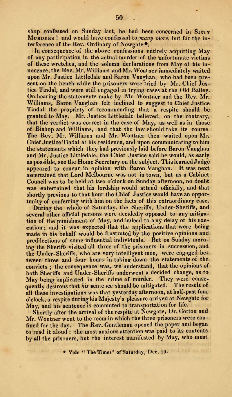 shdp confessed on Sunday last, he had been concerned in Sixty MtTHDEHs ! and would have confessed to many more, but for tl^e in- terference of the Rev. Ordinary of Newgate*. In consequence of the above confessions entirely acquitting May of any participation in the actual murder of the unfortunate victims of these wretches, and the solemn declarations from May of his in- nocence, the Rev, Mr. Williams and Mr. Wontner immediately waited upon Mr. Justice Littledale and Baron Vaughan, who had been pre- Bent on the bench while the prisoners were tried by Mr. Chief Jus- tice Tindal, and were still engaged in trying cases at the Old Bailey. On hearing the statements make by Mr. Wontner and the Rev. Mr. Williams, Baron Vaughan felt inclined to suggest to Chief Justice Tindal the propriety of recommending that a respite should be granted to May. Mr. Justice Littledale believed, on the contrary, that the verdict was correct in the case of May, as well as in those of Bishop and Williams, and that the law should take its course. The Rev. Mr. Williams and Mr. Wontner then waited upon Mr. Chief Justice Tindal at his residence, and upon communicating to him the statements which they had previously laid before Baron Vaughan and Mr. Justice Littledale, the Chief Justice said he would, as early as possible, see the Home Secretary on the subject. This learned Judge appeared to concur in opinion with Baron Vaughan. It was next ascertained that Lord Melbourne was not in town, but as a Cabinet Council was to be held at two o'clock on Sunday afternoon, no doubt was entertained that his lordship would attend officially, and that shortly previous to that hour the Chief Justice would have an oppor- tunity of conferring with him on the facts of this extraordinary case. During the whole of Saturday, the Sheriffs, Under-Sheriffs, and several other official persons were decidedly opposed to any mitiga- tion of the punishment of May, and indeed to any delay of his exe- cution ; and it was expected that the applications that were being made in his behalf would be frustrated by the positive opinions and predilections of some influential individuals. But on Sunday morn- ing the Sheriffs visited all three of the prisoners in succession, and the Under-Sheriffs, who are very intelligent men, were engaged be- tween three and four hours in taking down the statements of the convicts ; the consequence was, we understand, that the opinions of both Sheriffs and Under-Sheriffs underwent a decided change, as to May being implicated in the crime of murder. They were conse- quently desirous that his tenteuce should be mitigated. The result of all these investigations was that yesterday afternoon, at half-past four o'clock, a respite during his Majesty's pleasure arrived at Newgate for May, and his sentence is commuted to transportation for life. Shortly after the arrival of the respite at Newgate, Dr. Cotton and Mr. Wontner went to the room in which the three prisoners were con- fined for the day. The Rev. Gentleman opened the paper and began to read it aloud : the most anxious attention was paid to its contents by all the prisoners, but the interest manifested by May, who must • Vule  The Times of Saturday, Dec. 10.